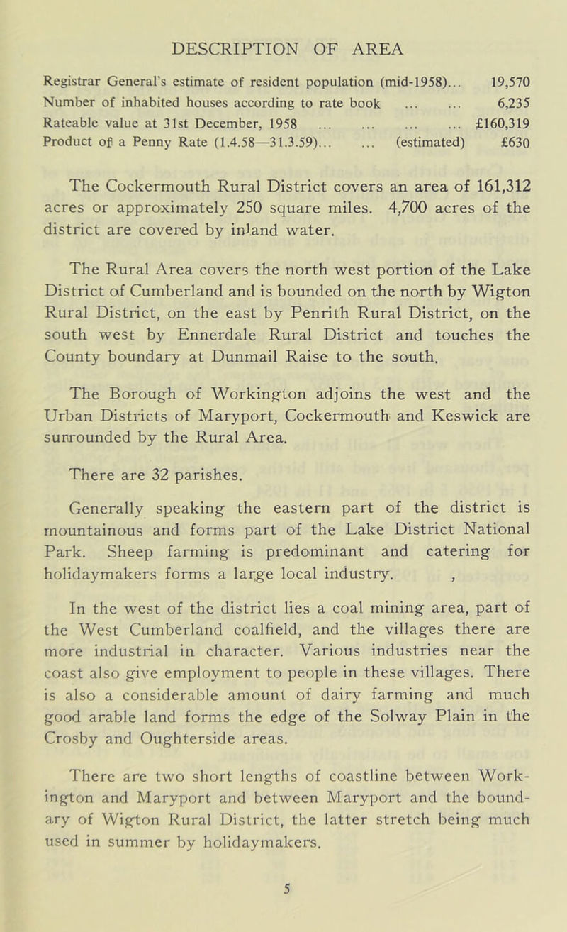 DESCRIPTION OF AREA Registrar General's estimate of resident population (mid-1958)... 19,570 Number of inhabited houses according to rate book ... ... 6,235 Rateable value at 31st December, 1958 £160,319 Product of a Penny Rate (1.4.58—31.3.59) (estimated) £630 The Cockermouth Rural District covers an area of 161,312 acres or approximately 250 square miles. 4,700 acres of the district are covered by inland water. The Rural Area covers the north west portion of the Lake District of Cumberland and is bounded on the north by Wigton Rural District, on the east by Penrith Rural District, on the south west by Ennerdale Rural District and touches the County boundary at Dunmail Raise to the south. The Borough of Workington adjoins the west and the Urban Districts of Maryport, Cockermouth and Keswick are sunrounded by the Rural Area. There are 32 parishes. Generally speaking the eastern part of the district is mountainous and forms part of the Lake District National Park. Sheep farming is predominant and catering for holidaymakers forms a lai^ge local industry. , In the west of the district lies a coal mining area, part of the West Cumberland coalfield, and the villages there are more industrial in character. Various industries near the coast also give employment to people in these villages. There is also a considerable amount of dairy farming and much good arable land forms the edge of the Solway Plain in the Crosby and Oughterside areas. There are two short lengths of coastline between Work- ington and Maryport and between Maryport and the bound- ary of Wigton Rural District, the latter stretch being much used in summer by holidaymakers.