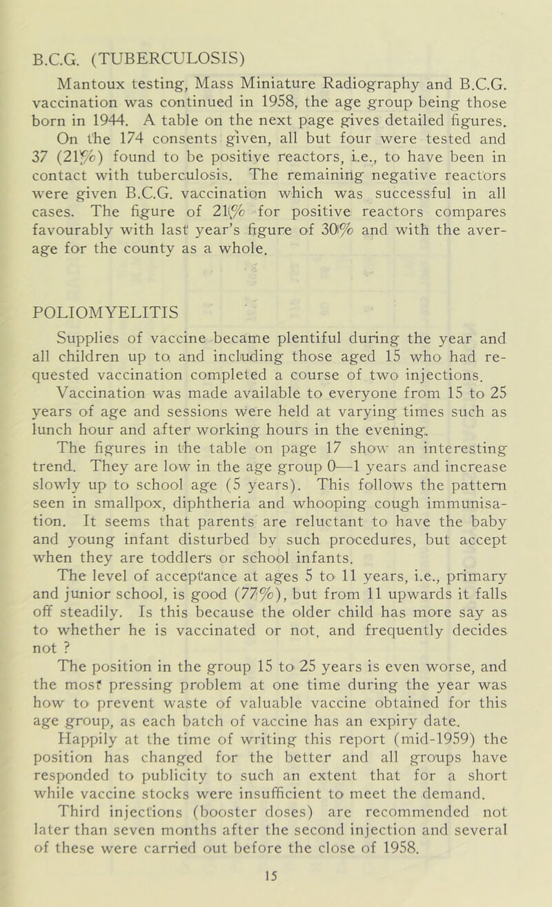 B.C.G. (TUBERCULOSIS) Mantoux testing, Mass Miniature Radiography and B.C.G. vaccination was continued in 1958, the age group being those born in 1944. A table on the next page gives detailed figures. On the 174 consents given, all but four were tested and 37 (21 f/c) found to be positive reactors, i.e., to have been in contact with tuberculosis. The remaining negative reactors were given B.C.G. vaccination which was successful in all cases. The figure of 21(% for positive reactors compares favourably with last year’s figure of 30% and with the aver- age for the county as a whole. POLIOMYELITIS Supplies of vaccine became plentiful during the year and all children up to and including those aged 15 who had re- quested vaccination completed a course of two injections. Vaccination was made available to everyone from 15 to 25 years of age and sessions were held at varying times such as lunch hour and after working hours in the evening. The figures in the table on page 17 show an interesting trend. They are low in the age group O'—1 years and increase slowly up to school age (5 years). This follows the pattern seen in smallpox, diphtheria and whooping cough immunisa- tion. It seems that parents are reluctant to have the baby and young infant disturbed by such procedures, but accept when they are toddlers or school infants. The level of acceptance at ages 5 to 11 years, i.e., primary and junior school, is good (77%), but from 11 upwards it falls off steadily. Is this because the older child has more say as to whether he is vaccinated or not, and frequently decides not ? The position in the group 15 to- 25 years is even worse, and the most pressing problem at one time during the year was how to prevent waste of valuable vaccine obtained for this age group, as each batch of vaccine has an expiry date. Plappily at the time of writing this report (mid-1959) the position has changed for the better and all groups have responded to publicity to such an extent that for a short while vaccine stocks were insufficient to meet the demand. Third injections (booster doses) are recommended not later than seven months after the second injection and several of these were carried out before the close of 1958.