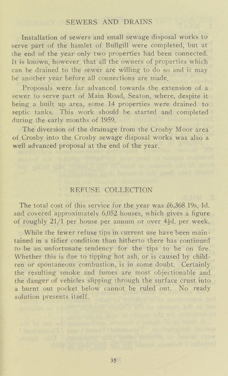 SEWERS AND DRAINS Installation of sewers and small sewage disposal works to serve part of the hamlet of Bullgill were completed, but at ihe end of the year only two properties had been connected. It is known, however, that all the owners of properties which can be drained to the sewer are willing to do so and it may be another year before all connections are made. Proposals were far advanced towards the extension of a sewer to serve part of Main Road, Seaton, where, despite it being a built up area, some 14 properties were drained to septic tanks. This work should be started and completed during the early months o4 1959. The diversion of the drainage from the Crosby Moor area of Crosby into the Crosby sewage disposal works was also a well advanced proposal at the end of the year. REFUSE COLLECTION The total cost of this service for the year was £6,368 19s. Id. and covered approximately 6,052 houses, which gives a figure of roughly 21/1 per house per annum or over 44d. per week. While the fewer refuse tips in current use have been main- tained in a tidier condition than hitherto there has continued to be an unfortunate tendency for the tips to be on fire. Whether this is due to tipping hot ash, or is caused by child- ren or spontaneous combustion, is in some doubt. Certainly the resulting smoke and fumes are most objectionable and the danger of vehicles slipping through the surface crust into a burnt out pocket below cannot be ruled out. No ready solution presents itself.