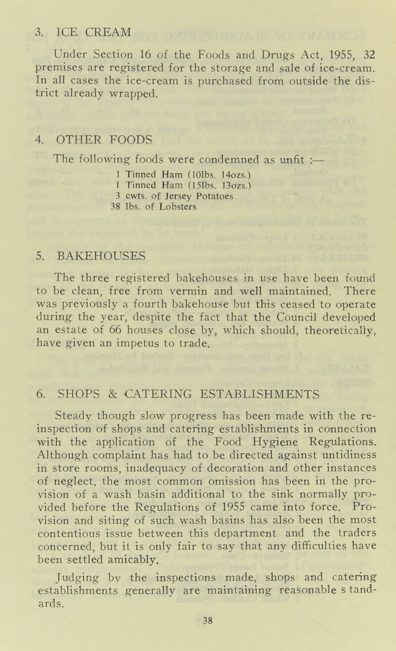 3. ICE CREAM Under Section 16 of the Foods and Drugs Act, 1955, 32 premises are registered for the storage and sale of ice-cream. In all cases the ice-cream is purchased from outside the dis- trict already wrapped. 4. OTHER FOODS The following foods were condemned as unfit :— I Tinned Ham (lOlbs. 14ozs.) I Tinned Ham (15Ibs. 13ozs.) 3 cwts. of Jersey Potatoes 38 lbs. of Lobsters 5. BAKEHOUSES The three registered bakehouses in use have been found to be clean, free from vermin and well maintained. There was previously a fourth bakehouse but this ceased to operate during the year, despite the fact that the Council developed an estate of 66 houses close by, which should, theoretically, have given an impetus to trade. 6. SHOPS & CATERING ESTABLISHMENTS Steady though slow progress has been made with the re- inspection of shops and catering establishments in connection with the application of the Food Hygiene Regulations. Although complaint has had to be directed against untidiness in store rooms, inadequacy of decoration and other instances of neglect, the most common omission has been in the pro- vision of a wash basin additional to the sink normally pro- vided before the Regulations of 1955 came into force. Pro- vision and siting of such wash basins has also been the most contentious issue between this department and the traders concerned, but it is only fair to say that any difficulties have been settled amicably. Judging by the inspections made, shops and catering establishments generally are maintaining reasonable s tand- ards.