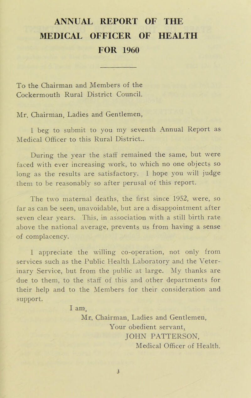 ANNUAL REPORT OF THE MEDICAL OFFICER OF HEALTH FOR 1960 To the Chairman and Members of the Cockermouth Rural District Council. Mr. Chairman, Ladies and Gentlemen, I beg to submit to you my seventh Annual Report as Medical Officer to this Rural District.. During the year the staff remained the same, but ’were faced with ever increasing work, to which no one objects so long as the results are satisfactory. 1 hope you will judge them to be reasonably so after perusal of this report. The two maternal deaths, the first since 1952, were, so far as can be seen, unavoidable, but are a disappointment after seven clear years. This, in association with a still birth rate above the national average, prevents us from having a sense of complacency. 1 appreciate the willing co-operation, not only from services such as the Public Plealth Laboratory and the Veter- inary Service, but from the public at large. My thanks are due to them, to the staff of this and other departments for their help and to the Members for their consideration and support. I am. Mr,. Chairman, Ladies and Gentlemen, Your obedient servant, JOHN PATTERSON, Medical Officer of Health. J