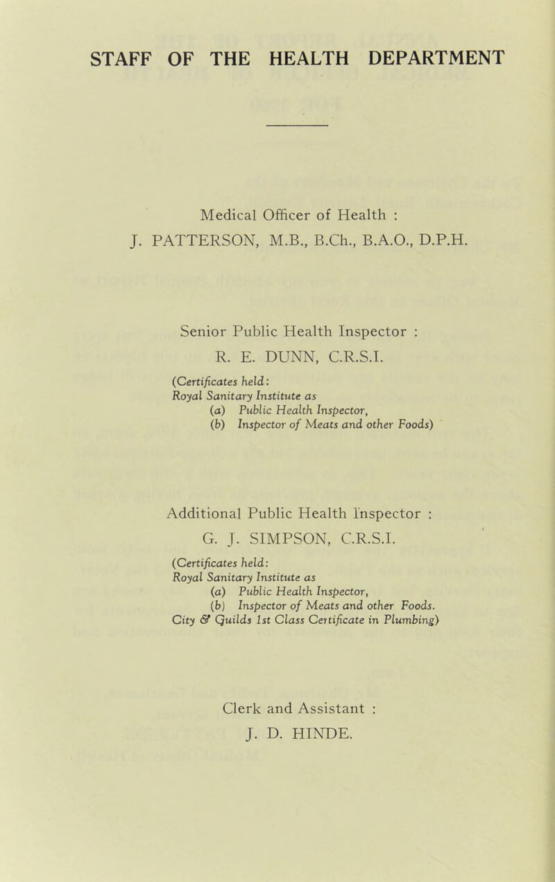 STAFF OF THE HEALTH DEPARTMENT Medical Officer of Health : J. PATTERSON, M.B., B.Ch., B.A.O., D.P.H. Senior Public Health Inspector : R. E. DUNN, C.R.S.I. (Certificates held: Royal Sanitary Institute as (a) Public Health Inspector, (b) Inspector of Meats and other Foods) Additional Public Health Inspector : G. J. SIMPSON, C.R.S.I. (Certificates held: Royal Sanitary Institute as (a) Public Health Inspector, (b) Inspector of Meats and other Foods. City & Quilds 1st Class Certificate in Plumbing) Clerk and Assistant : J. D. HINDE.