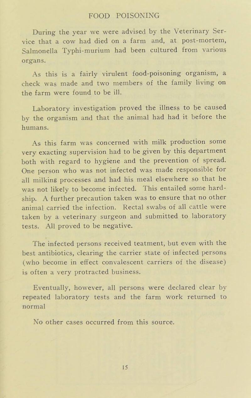 FOOD POISONING During the year we were advised by the Veterinary Ser- vice that a cow had died on a farm and, at post-mortem, Salmonella Typhi-murium had been cultured from various organs. As this is a fairly virulent food-poisoning organism, a check was made and two members of the family living on the farm were found to be ill. Laboratory investigation proved the illness to be caused by the organism and that the animal had had it before the humans. As this farm was concerned with milk production some very exacting supervision had to be given by this department both with regard to hygiene and the prevention of spread. One person who was not infected was made responsible for all milking processes and had his meal elsewhere so that he was not likely to become infected. This entailed some hard- ship. A further precaution taken was to ensure that no other animal carried the infection. Rectal swabs of all cattle were taken by a veterinary surgeon and submitted to laboratory tests. All proved to be negative. The infected persons received teatment, but even with the best antibiotics, clearing the carrier state of infected persons (who become in effect convalescent carriers of the disease) is often a very protracted business. Eventually, however, all persons were declared clear by repeated laboratory tests and the farm work returned to normal No other cases occurred from this source.