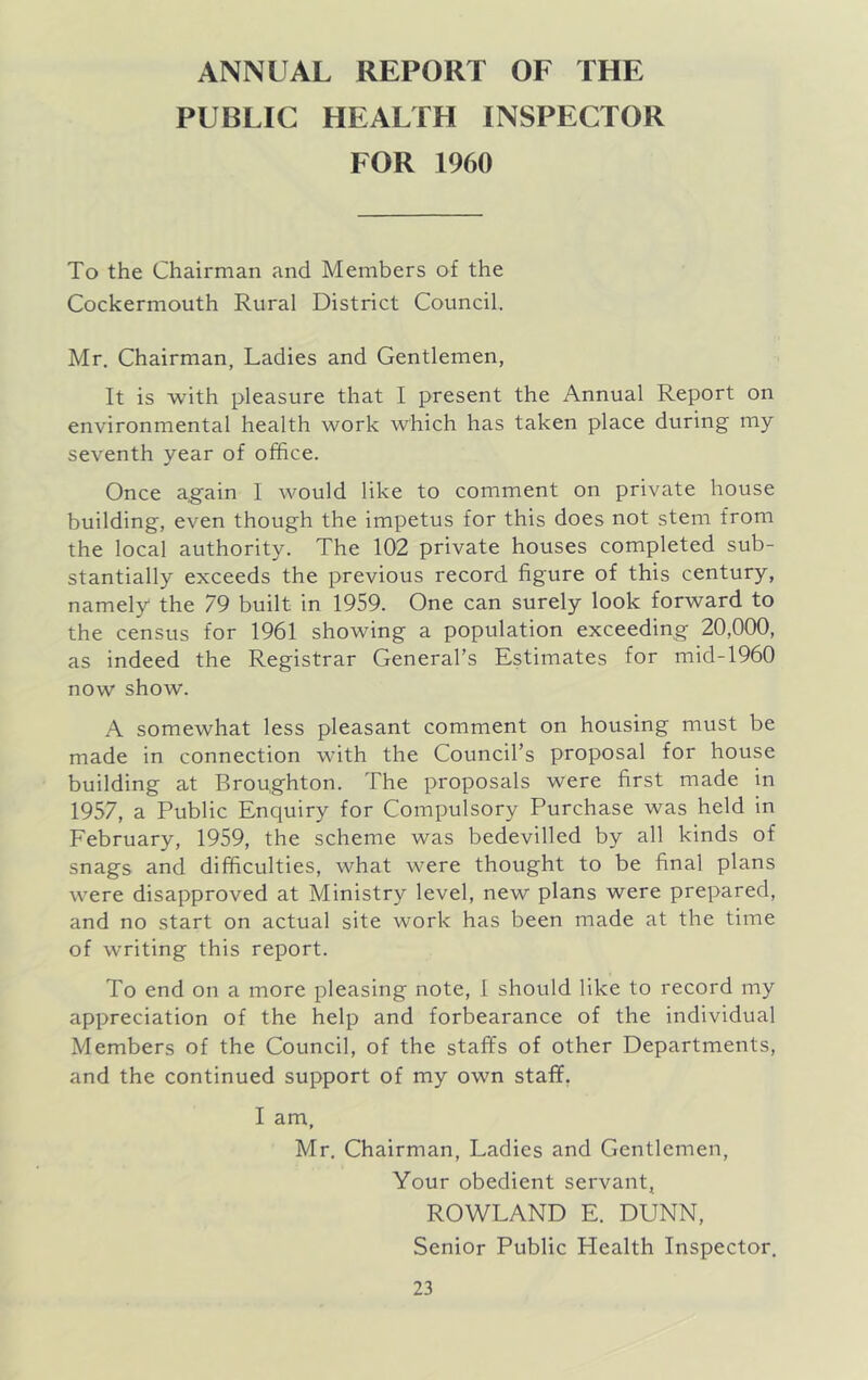 ANNUAL REPORT OF THE PUBLIC HEALTH INSPECTOR FOR 1960 To the Chairman and Members of the Cockerniouth Rural District Council. Mr. Chairman, Ladies and Gentlemen, It is with pleasure that I present the Annual Report on environmental health work which has taken place during my seventh year of office. Once a,gain I would like to comment on private house building, even though the impetus for this does not stem from the local authority. The 102 private houses completed sub- stantially exceeds the previous record figure of this century, namely the 79 built in 1959. One can surely look forward to the census for 1961 showing a population exceeding 20,000, as indeed the Registrar General’s Estimates for mid-1960 now show. A somewhat less pleasant comment on housing must be made in connection with the Council’s proposal for house building at Broughton. The proposals were first made in 1957, a Public Enquiry for Compulsory Purchase was held in February, 1959, the scheme was bedevilled by all kinds of snags and difficulties, what were thought to be final plans were disapproved at Ministry level, new plans were prepared, and no start on actual site work has been made at the time of writing this report. To end on a more pleasing note, 1 should like to record my appreciation of the help and forbearance of the individual Members of the Council, of the staffs of other Departments, and the continued support of my own staff, I am, Mr, Chairman, Ladies and Gentlemen, Your obedient servant, ROWLAND E. DUNN, Senior Public Health Inspector.