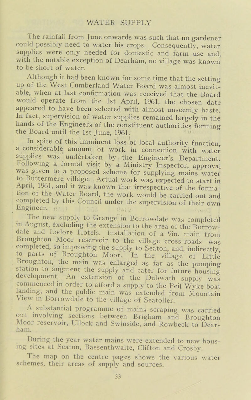 The rainfall from June onwards was such that no gardener could possibly need to water his crops. Consequently, water supplies were only needed for domestic and farm use and, with the notable exception of Dearham, no village was known to be short of water. Although it had been known for some time that the setting up of the West Cumberland Water Board was almost inevit- able, when at last confirmation was received that the Board would operate from the 1st April, 1961, the chosen date appeared to have been selected with almost unseemly haste. In fact, supervision of water supplies remained largely in the hands of the Engineers of the constituent authorities forming the Board until the 1st June, 1961. ’ In spite of this imminent loss of local authority function, a considerable amount of work in connection with water supplies was undertaken by. the Engineer’s Department. Follovvdng a formal visit by a Ministry Inspector, approval was given to a proposed scheme for supplying mains water to Buttermere village. Actual work was expected to start in April, 1961, and it was known that irrespective of the forma- tion of the W^ater Board, the work would be carried out and completed by this Council under the supervision of their own Engineer. : , ; • , The new supply to Grange in Borrowdale was completed in August, excluding the extension to the area of the Borrow- dale and Lodore Hotels, installation of a 9in. main from Broughton Moor reservoir to the village cross-roads was completed, so improving the supply to Seaton, and, indirectly, to parts of Broughton Moor. In the village of Little Broughton, the main was enlarged as far as the pumping station to augment the supply and cater for future housing development. An extension of the Dubwath supply was commenced in order to afi'ord a supply to the Peil Wyke boat landing, and the public main was extended from Mountain View in Borrowdale to the village of Seatoller. A substantial programme of mains scraping’ was carried out involving sections between Brigham and Broughton Moor reservoir, Ullock and Swinside, and Rowbeck to Dear- ham. During the year water mains were extended to new hous- ing sites at Seaton, Bassenthwaite, Clifton and Crosby. The map on the centre pages shows the various water schemes, their areas of supply and sources.
