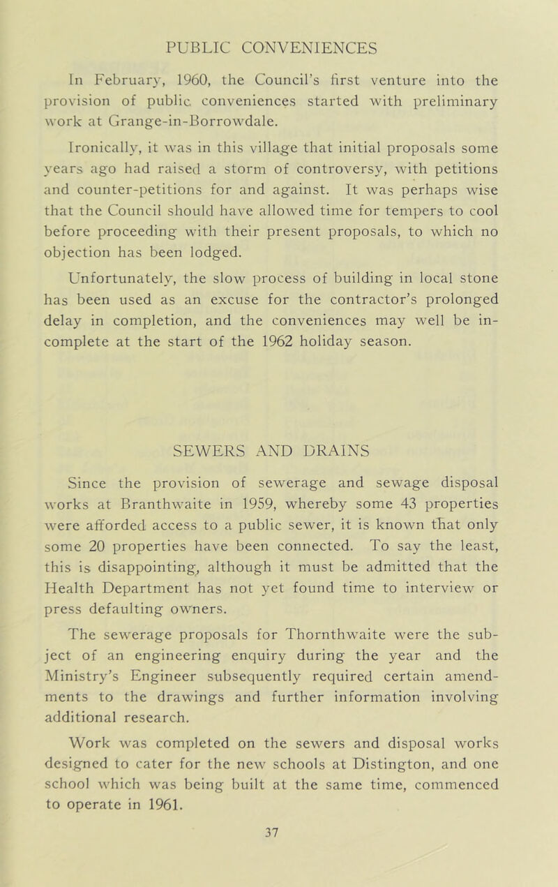 PUBLIC CONVENIENCES In February, 1960, the Council’s first venture into the provision of public conveniences started with preliminary work at Grange-in-Borrowdale. Ironically, it was in this village that initial proposals some years ago had raised a storm of controversy, with petitions and counter-petitions for and against. It was perhaps wise that the Council should have allowed time for tempers to cool before proceeding with their present proposals, to which no objection has been lodged. Lmfortunately, the slow process of building in local stone has been used as an excuse for the contractor’s prolonged delay in completion, and the conveniences may well be in- complete at the start of the 1962 holiday season. SEWERS AND DRAINS Since the provision of sewerage and sewage disposal works at Branthwaite in 1959, whereby some 43 properties were afforded access to a public sewer, it is known tEat only some 20 properties have been connected. To say the least, this is disappointing, although it must be admitted that the Health Department has not yet found time to interview or press defaulting owmers. The sewerage proposals for Thornthwaite were the sub- ject of an engineering enquiry during the year and the Ministry’s Engineer subsequently required certain amend- ments to the drawings and further information involving additional research. Work was completed on the sewers and disposal works designed to cater for the new schools at Distington, and one school which was being built at the same time, commenced to operate in 1961.