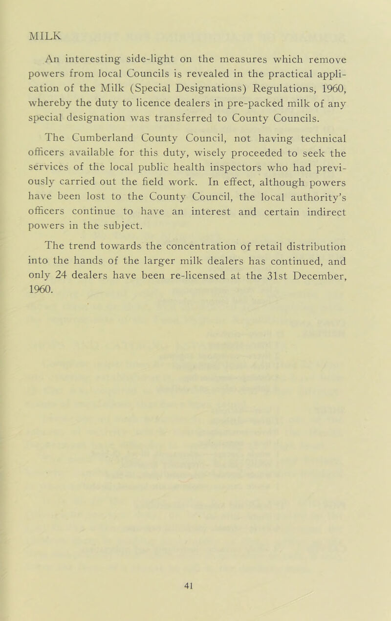 MILK An interesting side-light on the measures which remove powers from local Councils is revealed in the practical appli- cation of the Milk (Special Designations) Regulations, 1960, whereby the duty to licence dealers in pre-packed milk of any special designation was transferred to County Councils. The Cumberland County Council, not having technical officers available for this duty, wisely proceeded to seek the services of the local public health inspectors who had previ- ously carried out the field work. In effect, although powers have been lost to the County Council, the local authority’s officers continue to have an interest and certain indirect powers in the subject. The trend towards the concentration of retail distribution into the hands of the larger milk dealers has continued, and only 24 dealers have been re-licensed at the 31st December, 1960.