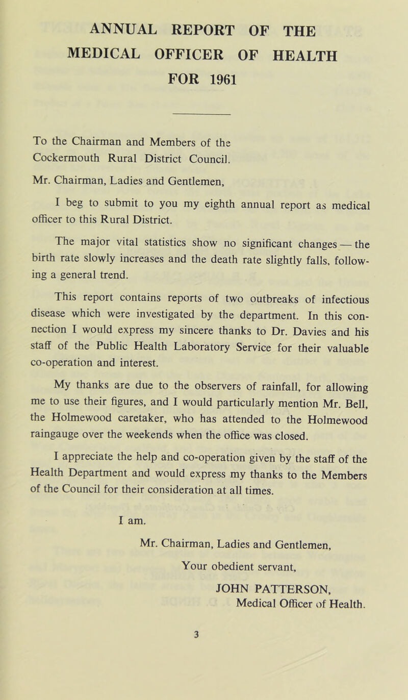 ANNUAL REPORT OF THE MEDICAL OFFICER OF HEALTH FOR 1961 To the Chairman and Members of the Cockermouth Rural District Council. Mr. Chairman, Ladies and Gentlemen, I beg to submit to you my eighth annual report as medical officer to this Rural District. The major vital statistics show no significant changes — the birth rate slowly increases and the death rate slightly falls, follow- ing a general trend. This report contains reports of two outbreaks of infectious disease which were investigated by the department. In this con- nection I would express my sincere thanks to Dr. Davies and his staff of the Public Health Laboratory Service for their valuable co-operation and interest. My thanks are due to the observers of rainfall, for allowing me to use their figures, and I would particularly mention Mr. Bell, the Holmewood caretaker, who has attended to the Holmewood raingauge over the weekends when the office was closed. I appreciate the help and co-operation given by the staff of the Health Department and would express my thanks to the Members of the Council for their consideration at all times. I am. Mr. Chairman, Ladies and Gentlemen, Your obedient servant, JOHN PATTERSON, Medical Officer of Health.