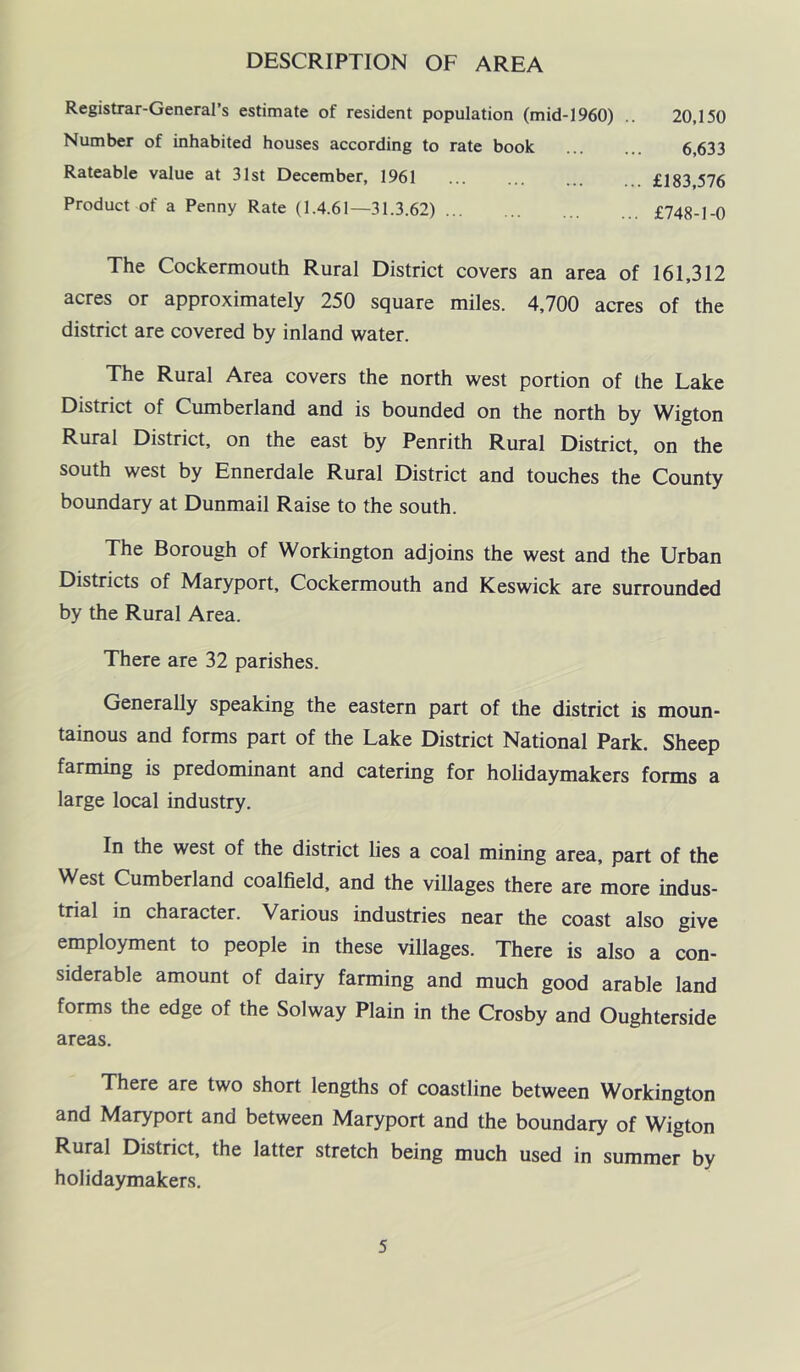 DESCRIPTION OF AREA Registrar-General’s estimate of resident population (mid-1960) .. 20,150 Number of inhabited houses according to rate book ... ... 6,633 Rateable value at 31st December, 1961 £183,576 Product of a Penny Rate (1.4.61—31.3.62) £748-1-0 The Cockermouth Rural District covers an area of 161,312 acres or approximately 250 square miles. 4,700 acres of the district are covered by inland water. The Rural Area covers the north west portion of the Lake District of Cumberland and is bounded on the north by Wigton Rural District, on the east by Penrith Rural District, on the south west by Ennerdale Rural District and touches the County boundary at Dunmail Raise to the south. The Borough of Workington adjoins the west and the Urban Districts of Maryport, Cockermouth and Keswick are surrounded by the Rural Area. There are 32 parishes. Generally speaking the eastern part of the district is moun- tainous and forms part of the Lake District National Park. Sheep farming is predominant and catering for holidaymakers forms a large local industry. In the west of the district lies a coal mining area, part of the West Cumberland coalfield, and the villages there are more indus- trial in character. Various industries near the coast also give employment to people in these villages. There is also a con- siderable amount of dairy farming and much good arable land forms the edge of the Solway Plain in the Crosby and Oughterside areas. There are two short lengths of coastline between Workington and Maryport and between Maryport and the boundary of Wigton Rural District, the latter stretch being much used in summer by holidaymakers.