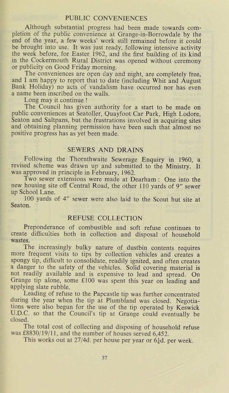 PUBLIC CONVENIENCES Although substantial progress had been made towards com- pletion of the public convenience at Grange-in-Borrowdale by the end of the year, a few weeks’ work still remained before it could be brought into use. It was just ready, following intensive activity the week before, for Easter 1962, and the first building of its kind in the Cockermouth Rural District was opened without ceremony or publicity on Good Friday morning. The conveniences are open day and night, are completely free, and I am happy to report that to date (including Whit and August Bank Holiday) no acts of vandalism have occurred nor has even a name been inscribed on the walls. Long may it continue ! The Council has given authority for a start to be made on public conveniences at Seatoller, Quayfoot Car Park, High Lodore, Seaton and Saltpans, but the frustrations involved in acquiring sites and obtaining planning permission have been such that almost no positive progress has as yet been made. SEWERS AND DRAINS Following the Thornthwaite Sewerage Enquiry in 1960, a revised scheme was drawn up and submitted to the Ministry. It was approved in principle in February, 1962. Two sewer extensions were made at Dearham : One into the new housing site off Central Road, the other 110 yards of 9 sewer up School Lane. 100 yards of 4 sewer were also laid to the Scout hut site at Seaton. REFUSE COLLECTION Preponderance of combustible and soft refuse continues to create difficulties both in collection and disposal of household wastes. The increasingly bulky nature of dustbin contents requires more frequent visits to tips by collection vehicles and creates a spongy tip, difficult to consolidate, readily ignited, and often creates a danger to the safety of the vehicles. Solid covering material is not readily available and is expensive to lead and spread. On Grange tip alone, some £100 was spent this year on leading and applying slate rubble. Leading of refuse to the Papcastle tip was further concentrated during the year when the tip at Plumbland was closed. Negotia- tions were also begun for the use of the tip operated by Keswick U.D.C. so that the Council’s tip at Grange could eventually be closed. The total cost of collecting and disposing of household refuse was £8830/19/11, and the number of houses served 6,452. This works out at 27/4d. per house per year or 6Jd. per week.