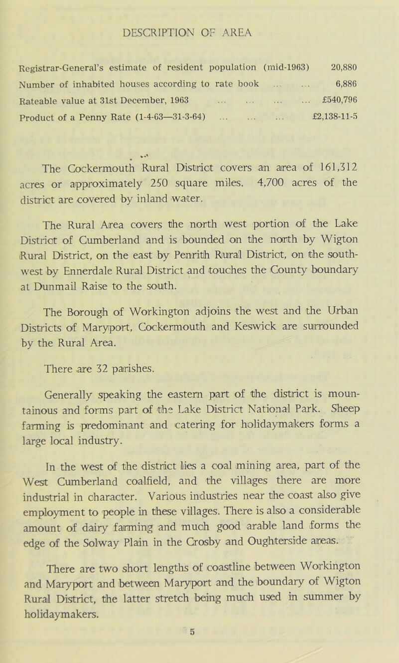 DESCRIPTION OF AREA Registrar-General’s estimate of resident population (mid-1963) 20,880 Number of inhabited houses according to rate book 6,886 Rateable value at 31st December, 1963 £540,796 Product of a Penny Rate (1-4-G3—31-3-64) £2,138-11-5 The Cockermouth Rural Distriot covers an area of 161,312 acres or approximately 250 square miles. 4,700 acres of the district are covered by inland water. The Rural Area covers the north west portion of the Lake Distriot of Cumberland and is bounded on the north by Wigton Rural Ehstrict, on the east by Penrith Rural Distriot, on the south- west by Ennerdale Rural District and touches the County boundary at Dunmail Rmse to the south. The Borough of Workington adjoins the west and the Urban Districts of Maryport, Cockermouth and Keswick are surrounded by the Rural Area. There are 32 parishes. Generally speaking the eastern part of the district is moun- tainous and forms part of the Lake Disp-i-ct National Park. Sheep farming is predominant and catering for holidaymakers forms a large local industry. In the west of the district lies a coal mining area, part of the West Cumberland coalfield, and the villages there are more industrial in character. Various industries near the coast also give employment to jjeople in these villages. There is also a considerable amount of dairy farminjg and much good arable land forms the edge of the Solway Plain in the Crosby and Oughterside areas. There are two short lengths of coiastline between Workington and Maryport and between Maryport and the .boundary of Wigton Rural District, the latter stretch being much used in summer by holidaymakers.