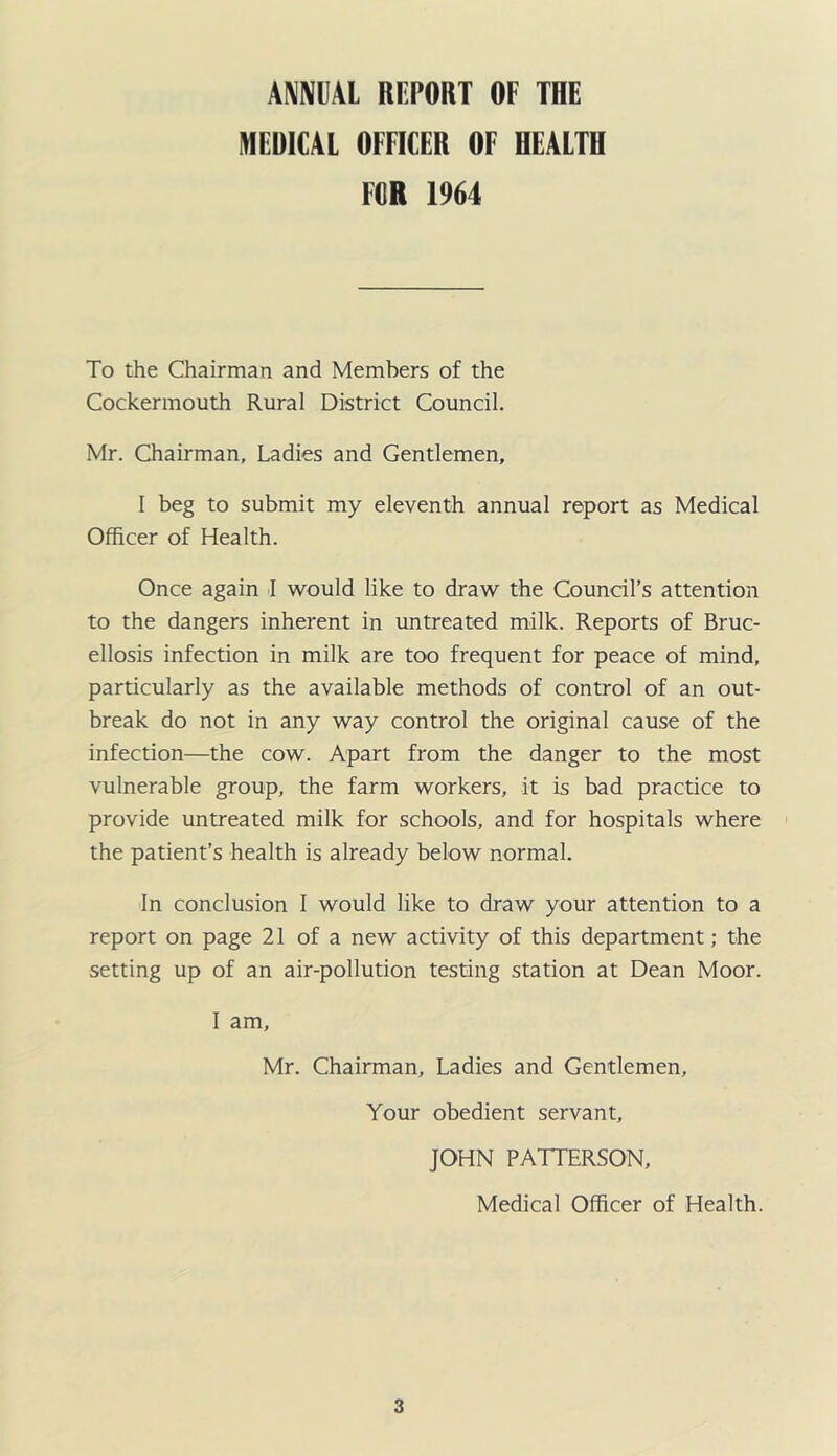 mm RFPORT OF THE MEDICAL OFFICER OF HEALTH FOR 1964 To the Chairman and Members of the Cockermouth Rural District Council. Mr. Chairman, Ladies and Gentlemen, I beg to submit my eleventh annual report as Medical Officer of Health. Once again -I would like to draw the Council’s attention to the dangers inherent in untreated milk. Reports of Bruc- ellosis infection in milk are too frequent for peace of mind, particularly as the available methods of control of an out- break do not in any way control the original cause of the infection—the cow. Apart from the danger to the most vulnerable group, the farm workers, it is bad practice to provide untreated milk for schools, and for hospitals where the patient’s health is already below normal. In conclusion 1 would like to draw your attention to a report on page 21 of a new activity of this department; the setting up of an air-pollution testing station at Dean Moor. 1 am, Mr. Chairman, Ladies and Gentlemen, Your obedient servant, JOHN PATTERSON, Medical Officer of Health.