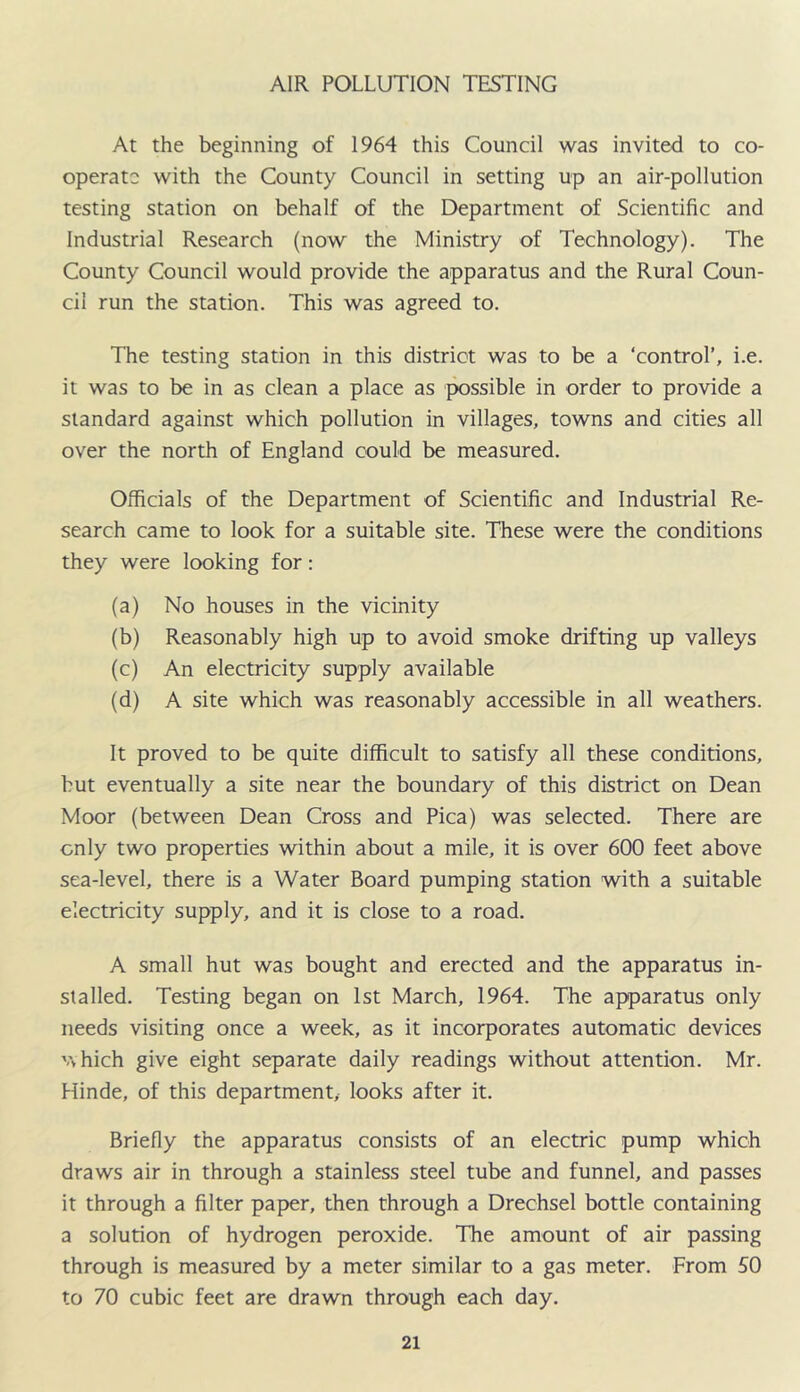AIR POLLUTION TESTING At the beginning of 1964 this Council was invited to co- operate with the County Council in setting up an air-pollution testing station on behalf of the Department of Scientific and Industrial Research (now the Ministry of Technology). The County Council would provide the apparatus and the Rural Coun- cil run the station. This was agreed to. The testing station in this district was to be a ‘control’, i.e. it was to be in as clean a place as possible in order to provide a standard against which pollution in villages, towns and cities all over the north of England could be measured. Officials of the Department of Scientific and Industrial Re- search came to look for a suitable site. These were the conditions they were looking for: (a) No houses in the vicinity (b) Reasonably high up to avoid smoke drifting up valleys (c) An electricity supply available (d) A site which was reasonably accessible in all weathers. It proved to be quite difficult to satisfy all these conditions, but eventually a site near the boundary of this district on Dean Moor (between Dean Cross and Pica) was selected. There are only two properties within about a mile, it is over 600 feet above sea-level, there is a Water Board pumping station with a suitable electricity supply, and it is close to a road. A small hut was bought and erected and the apparatus in- stalled. Testing began on 1st March, 1964. The apparatus only needs visiting once a week, as it incorporates automatic devices Vvhich give eight separate daily readings without attention. Mr. Hinde, of this department,- looks after it. Briefly the apparatus consists of an electric pump which draws air in through a stainless steel tube and funnel, and passes it through a filter paper, then through a Drechsel bottle containing a solution of hydrogen peroxide. The amount of air passing through is measured by a meter similar to a gas meter. From 50 to 70 cubic feet are drawn through each day.