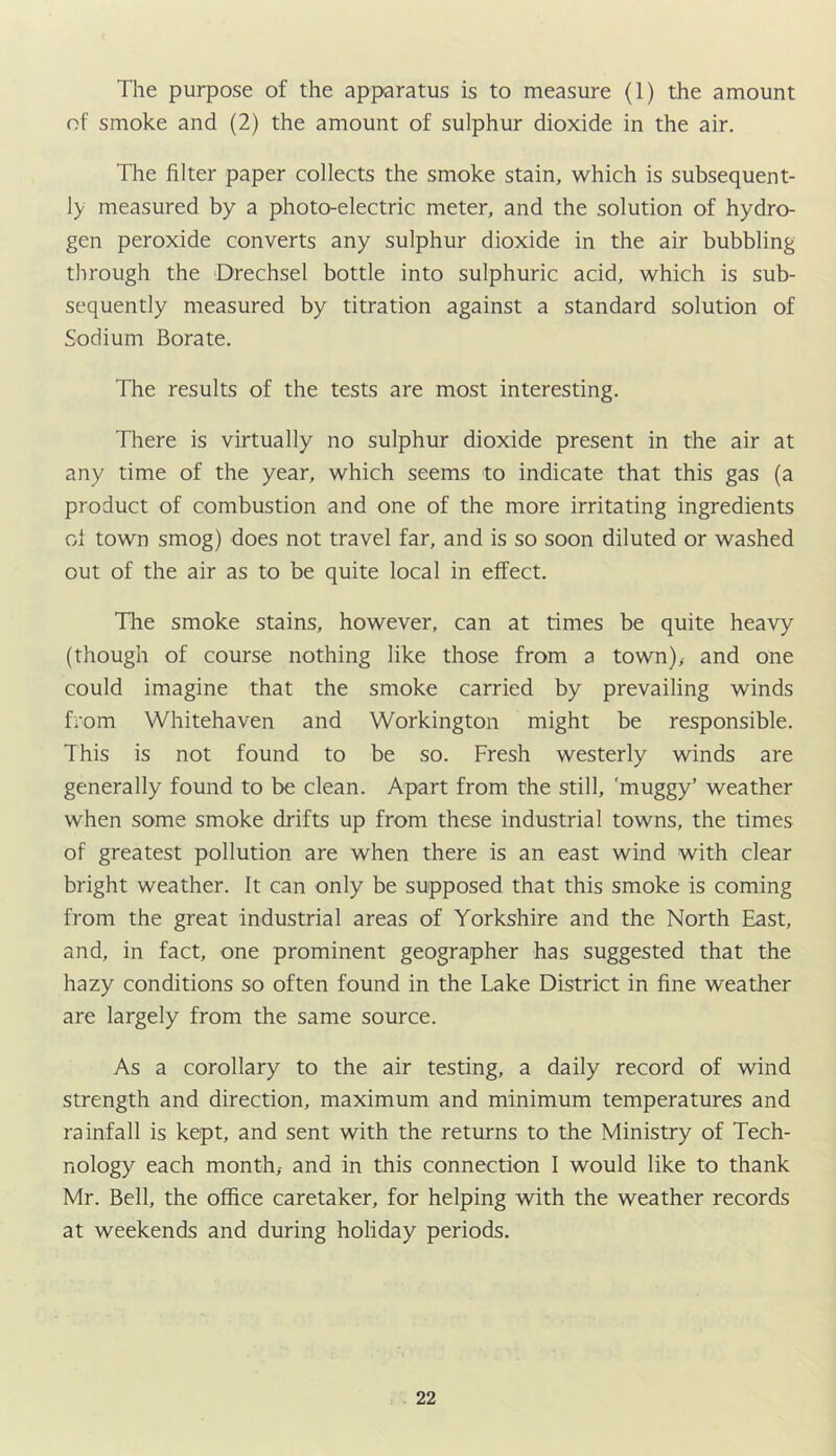 The purpose of the apparatus is to measure (1) the amount of smoke and (2) the amount of sulphur dioxide in the air. The filter paper collects the smoke stain, which is subsequent- ly measured by a photo-electric meter, and the solution of hydro- gen peroxide converts any sulphur dioxide in the air bubbling through the Drechsel bottle into sulphuric acid, which is sub- sequently measured by titration against a standard solution of Sodium Borate. The results of the tests are most interesting. There is virtually no sulphur dioxide present in the air at any time of the year, which seems to indicate that this gas (a product of combustion and one of the more irritating ingredients cl town smog) does not travel far, and is so soon diluted or washed out of the air as to be quite local in effect. The smoke stains, however, can at times be quite heavy (though of course nothing like those from a town),- and one could imagine that the smoke carried by prevailing winds from Whitehaven and Workington might be responsible. This is not found to be so. Fresh westerly winds are generally found to be clean. Apart from the still, 'muggy’ weather when some smoke drifts up from these industrial towns, the times of greatest pollution are when there is an east wind with clear bright weather. It can only be supposed that this smoke is coming from the great industrial areas of Yorkshire and the North East, and, in fact, one prominent geographer has suggested that the hazy conditions so often found in the Lake District in fine weather are largely from the same source. As a corollary to the air testing, a daily record of wind strength and direction, maximum and minimum temperatures and rainfall is kept, and sent with the returns to the Ministry of Tech- nology each month,- and in this connection I would like to thank Mr. Bell, the office caretaker, for helping with the weather records at weekends and during holiday periods.