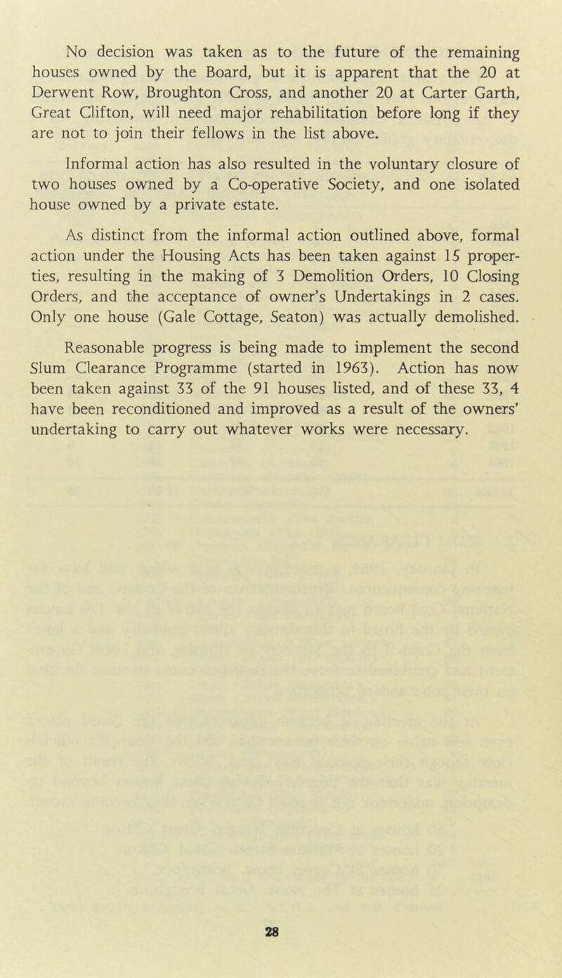 No decision was taken as to the future of the remaining houses owned by the Board, but it is apparent that the 20 at Derwent Row, Broughton Cross, and another 20 at Carter Garth, Great Clifton, will need major rehabilitation before long if they are not to join their fellows in the list above. Informal action has also resulted in the voluntary closure of two houses owned by a Co-operative Society, and one isolated house owned by a private estate. As distinct from the informal action outlined above, formal action under the Housing Acts has been taken against 15 proper- ties, resulting in the making of 3 Demolition Orders, 10 Closing Orders, and the acceptance of owner’s Undertakings in 2 cases. Only one house (Gale Cottage, Seaton) was actually demolished. Reasonable progress is being made to implement the second Slum Clearance Programme (started in 1963). Action has now been taken against 33 of the 91 houses listed, and of these 33, 4 have been reconditioned and improved as a result of the owners’ undertaking to carry out whatever works were necessary.