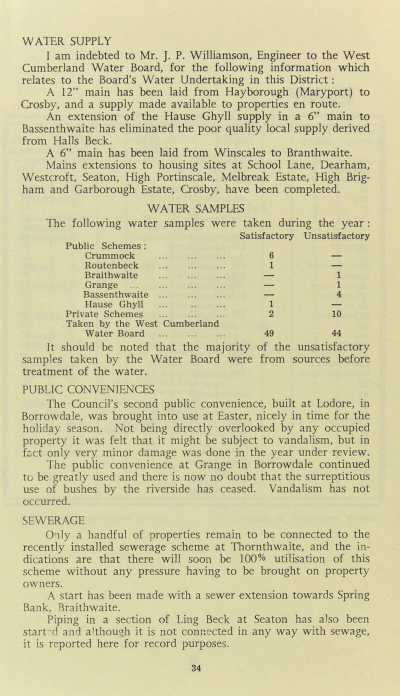 WATER SUPPLY I am indebted to Mr. J. P. Williamson, Engineer to the West Cumberland Water Board, for the following information which relates to the Board’s Water Undertaking in this District: A 12” main has been laid from Hayborough (Maryport) to Crosby, and a supply made available to properties en route. An extension of the Hause Ghyll supply in a 6” main to Bassenthwaite has eliminated the poor quality local supply derived from Halls Beck. A 6” main has been laid from Winscales to Branthwaite. Mains extensions to housing sites at School Lane, Dearham, Westcroft, Seaton, High Portinscale, Melbreak Estate, High Brig- ham and Garborough Estate, Crosby, have been completed. WATER SAMPLES The following water samples were taken during the year : Public Schemes; Crummock Satisfactory 6 Unsatisfactory Routenbeck 1 — Braithwaite — 1 Grange — 1 Bassenthwaite ... — 4 Hause Ghyll 1 — Private Schemes 2 10 Taken by the West Cumberland Water Board 49 44 should be noted that the majority of the unsatisfactory samples taken by the Water Board were from sources before treatment of the water. PUBLIC CONVENIENCES The Council’s second public convenience, built at Lodore, in Borrowdale, was brought into use at Easter, nicely in time for the holiday season. Not being directly overlooked by any occupied property it was felt that it might be subject to vandalism, but in fact only very minor damage was done in the year under review. The public convenience at Grange in Borrowdale continued to be greatly used and there is now no doubt that the surreptitious use of bushes by the riverside has ceased. Vandalism has not occurred. SEWERAGE Only a handful of properties remain to be connected to the recently installed sewerage scheme at Thornthwaite, and the in- dications are that there will soon be 100% utilisation of this scheme without any pressure having to be brought on property owners. A start has been made with a sewer extension towards Spring Bank, Braithwaite. Piping in a section of Ling Beck at Seaton has also been start'd and a'though it is not connected in any way with sewage, it is reported here for record purposes.