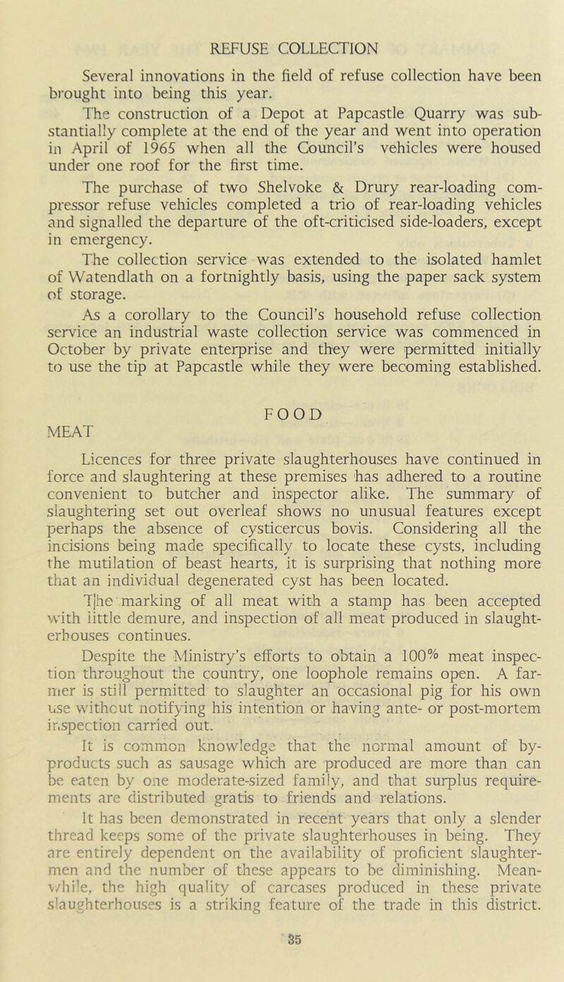 REFUSE COLLECTION Several innovations in the field of refuse collection have been brought into being this year. The construction of a Depot at Papcastle Quarry was sub- stantially complete at the end of the year and went into operation in April of 1965 when all the Council’s vehicles were housed under one roof for the first time. The purchase of two Shelvoke & Drury rear-loading com- pressor refuse vehicles completed a trio of rear-loading vehicles and signalled the departure of the oft-criticised side-loaders, except in emergency. The collection service was extended to the isolated hamlet of Watendlath on a fortnightly basis, using the paper sack system of storage. As a corollary to the Council’s household refuse collection service an industrial waste collection service was commenced in October by private enterprise and they were permitted initially to use the tip at Papcastle while they were becoming established. MEAT FOOD Licences for three private slaughterhouses have continued in force and slaughtering at these premises has adliered to a routine convenient to butcher and inspector alike. The summary of slaughtering set out overleaf shows no unusual features except perhaps the absence of cysticercus bovis. Considering all the incisions being made specifically to locate these cysts, including the mutilation of beast hearts, it is surprising that nothing more that an individual degenerated cyst has been located. Tj.he marking of all meat with a stamp has been accepted with little demure, and inspection of all meat produced in slaught- erhouses continues. Despite the Ministry’s efforts to obtain a 100% meat inspec- tion throughout the country, one loophole remains open. A far- mer is still permitted to slaughter an occasional pig for his own use without notifying his intention or having ante- or post-mortem inspection carried out. It is common knowledge that the normal amount of by- products such as sausage which are produced are more than can be eaten by one moderate-sized family, and that surplus require- ments are distributed gratis to friends and relations. It has been demonstrated in recent years that only a slender thread keeps some of the private slaughterhouses in being. They are entirely dependent on the availability of proficient slaughter- men and the number of these appears to be diminishing. Mean- v/hile, the high quality of carcases produced in these private slaughterhouses is a striking feature of the trade in this district. S5