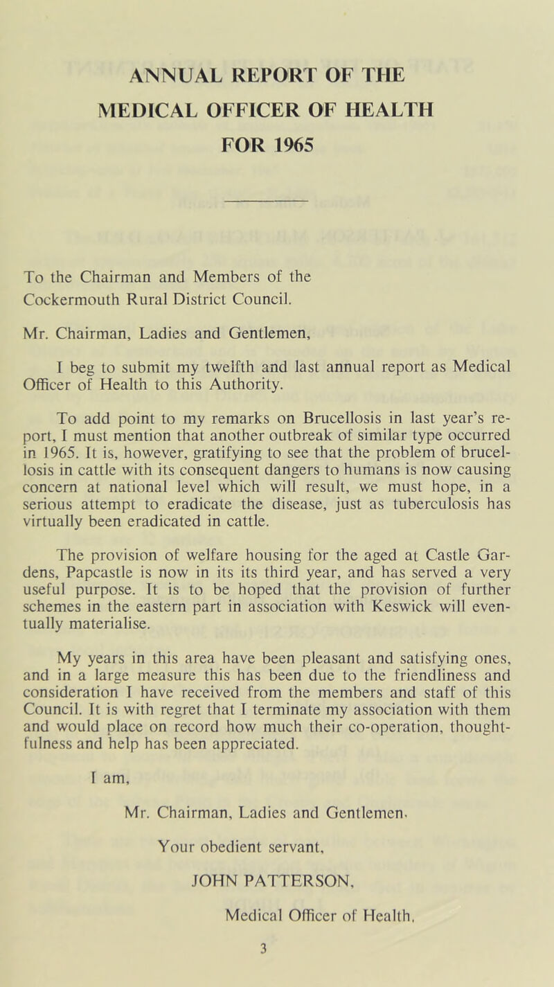 ANNUAL REPORT OF THE MEDICAL OFFICER OF HEALTH FOR 1965 To the Chairman and Members of the CockermoLith Rural District Council. Mr. Chairman, Ladies and Gentlemen, I beg to submit my twelfth and last annual report as Medical Officer of Health to this Authority. To add point to my remarks on Brucellosis in last year’s re- port, I must mention that another outbreak of similar type occurred in 1965. It is, however, gratifying to see that the problem of brucel- losis in cattle with its consequent dangers to humans is now causing concern at national level which will result, we must hope, in a serious attempt to eradicate the disease, just as tuberculosis has virtually been eradicated in cattle. The provision of welfare housing for the aged at Castle Gar- dens, Papcastle is now in its its third year, and has served a very useful purpose. It is to be hoped that the provision of further schemes in the eastern part in association with Keswick will even- tually materialise. My years in this area have been pleasant and satisfying ones, and in a large measure this has been due to the friendliness and consideration 1 have received from the members and staff of this Council. It is with regret that I terminate my association with them and would place on record how much their co-operation, thought- fulness and help has been appreciated. I am, Mr. Chairman, Ladies and Gentlemen. Your obedient servant, JOHN PATTERSON, Medical Officer of Health.