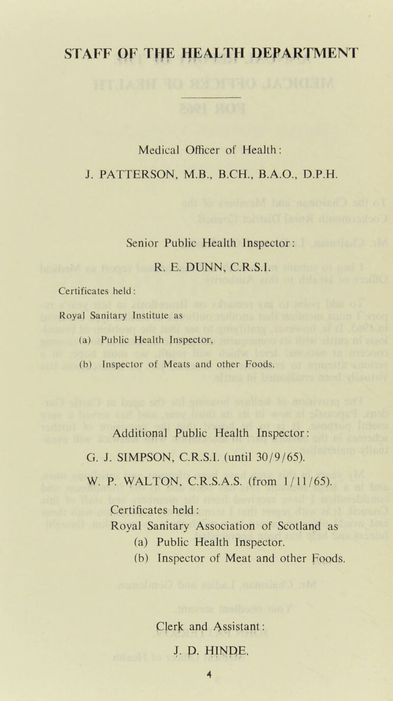 STAFF OF TOE HEALTH DEPARTMENT Medical Officer of Health: J. PATTERSON, M.B., B.CH., B.A.O., D.P.H. Senior Public Health Inspector; R. E. DUNN, C.R.S.I. Certificates held: Royal Sanitary Institute as (a) Public Health Inspector, (h) inspector of Meats and other Foods. Additional Public Health Inspector: G. J. SIMPSON, C.R.S.I. (until 30/9/65). W. P. WALTON, C.R.S.A.S. (from 1/11/65). Certificates held: Royal Sanitary Association of Scotland as (a) Public Health Inspector. (b) Inspector of Meat and other Foods. Clerk and Assistant; J. D. HINDE.