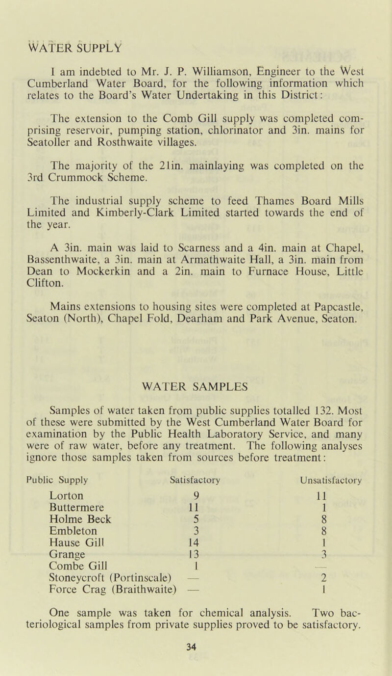 WATER SUPPLY I am indebted to Mr. J. P. Williamson, Engineer to the West Cumberland Water Board, for the following information which relates to the Board’s Water Undertaking in this District: The extension to the Comb Gill supply was completed com- prising reservoir, pumping station, chlorinator and 3in. mains for Seatoller and Rosthwaite villages. The majority of the 21 in. mainlaying was completed on the 3rd Crummock Scheme. The industrial supply scheme to feed Thames Board Mills Limited and Kimberly-Clark Limited started towards the end of the year. A 3in. main was laid to Scarness and a 4in. main at Chapel, Bassenthwaite, a 3in. main at Armathwaite Hall, a 3in. main from Dean to Mockerkin and a 2in. main to Furnace House, Little Clifton. Mains extensions to housing sites were completed at Papcastle, Seaton (North), Chapel Fold, Dearham and Park Avenue, Seaton. WATER SAMPLES Samples of water taken from public supplies totalled 132. Most of these were submitted by the West Cumberland Water Board for examination by the Public Health Laboratory Service, and many were of raw water, before any treatment. The following analyses ignore those samples taken from sources before treatment: Public Supply Satisfactory Unsatisfactory Lorton 9 11 Buttermere 11 1 Holme Beck 5 8 Embleton 3 8 Hause Gill 14 1 Grange Combe Gill 13 1 3 Stoneycroft (Portinscale) 2 Force Crag (Braithwaite) — 1 One sample was taken for chemical analysis. Two bac- teriological samples from private supplies proved to be satisfactory.