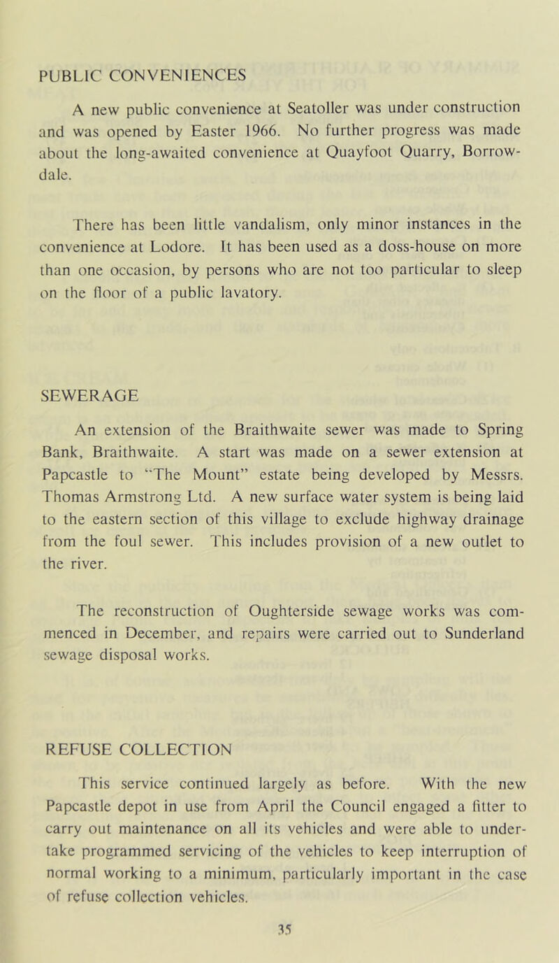 PUBLIC CONVENIENCES A new public convenience at Seatoller was under construction and was opened by Easter 1966. No further progress was made about the long-awaited convenience at Ouayfoot Quarry, Borrow- dale. There has been little vandalism, only minor instances in the convenience at Lodore. It has been used as a doss-house on more than one occasion, by persons who are not too particular to sleep on the lloor of a public lavatory. SEWERAGE .An extension of the Braithwaite sewer was made to Spring Bank, Braithwaite. A start was made on a sewer extension at Papcastle to ‘'The Mount” estate being developed by Messrs. Thomas Armstrong Ltd. A new surface water system is being laid to the eastern section of this village to exclude highway drainage from the foul sewer. This includes provision of a new outlet to the river. The reconstruction of Oughterside sewage works was com- menced in December, and repairs were carried out to Sunderland sewage disposal works. REFUSE COLLECTION This service continued largely as before. With the new Papcastle depot in use from April the Council engaged a fitter to carry out maintenance on all its vehicles and were able to under- take programmed servicing of the vehicles to keep interruption of normal working to a minimum, particularly important in the case of refuse collection vehicles. .i.i