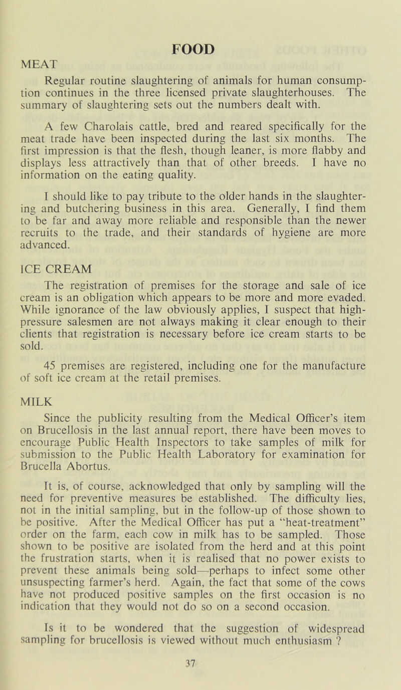 FOOD MEAT Regular routine slaughtering of animals for human consump- tion continues in the three licensed private slaughterhouses. The summary of slaughtering sets out the numbers dealt with. A few Charolais cattle, bred and reared specifically for the meat trade have been inspected during the last six months. The first impression is that the flesh, though leaner, is more flabby and displays less attractively than that of other breeds. I have no information on the eating quality. 1 should like to pay tribute to the older hands in the slaughter- ing and butchering business in this area. Generally, I find them to be far and away more reliable and responsible than the newer recruits to the trade, and their standards of hygiene are more advanced. ICE CREAM The registration of premises for the storage and sale of ice cream is an obligation which appears to be more and more evaded. While ignorance of the law obviously applies, I suspect that high- pressure salesmen are not always making it clear enough to their clients that registration is necessary before ice cream starts to be sold. 45 premises are registered, including one for the manufacture of soft ice cream at the retail premises. MILK Since the publicity resulting from the Medical Oflficer’s item on Brucellosis in the last annual report, there have been moves to encourage Public Health Inspectors to take samples of milk for submission to the Public Health Laboratory for examination for Brucella Abortus. It is, of course, acknowledged that only by sampling will the need for preventive measures be established. The difficulty lies, not in the initial sampling, but in the follow-up of those shown to be positive. After the Medical Officer has put a “heat-treatment” order on the farm, each cow in milk has to be sampled. Those shown to be positive are isolated from the herd and at this point the frustration starts, when it is realised that no power exists to prevent these animals being sold—^perhaps to infect some other unsuspecting farmer’s herd. Again, the fact that some of the cows have not produced positive samples on the first occasion is no indication that they would not do so on a second occasion. Is it to be wondered that the suggestion of widespread sampling for brucellosis is viewed without much enthusiasm ?