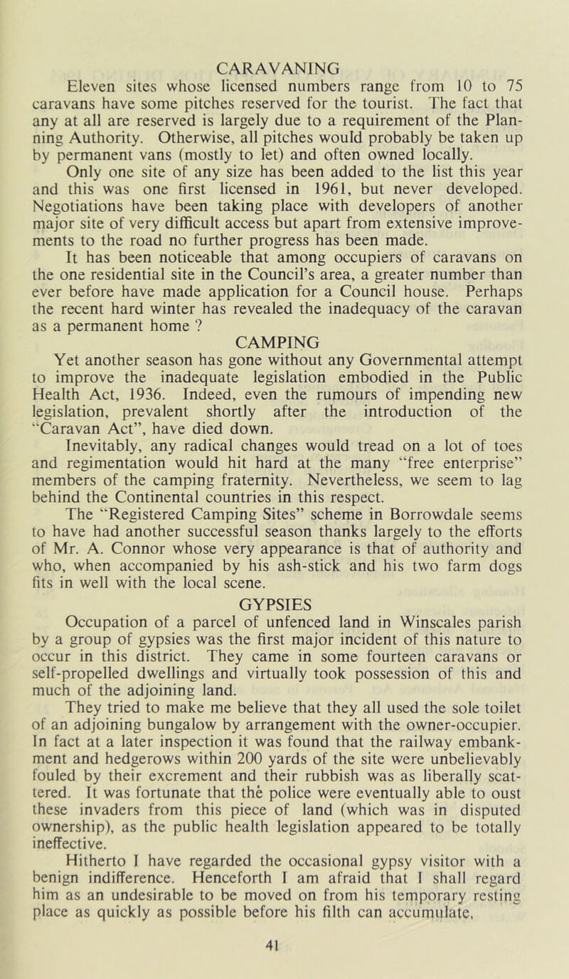 CARAVANING Eleven sites whose licensed numbers range from 10 to 75 caravans have some pitches reserved for the tourist. The fact that any at all are reserved is largely due to a requirement of the Plan- ning Authority. Otherwise, all pitches would probably be taken up by permanent vans (mostly to let) and often owned locally. Only one site of any size has been added to the list this year and this was one first licensed in 1961, but never developed. Negotiations have been taking place with developers of another major site of very difficult access but apart from extensive improve- ments to the road no further progress has been made. It has been noticeable that among occupiers of caravans on the one residential site in the Council’s area, a greater number than ever before have made application for a Council house. Perhaps the recent hard winter has revealed the inadequacy of the caravan as a permanent home ? CAMPING Yet another season has gone without any Governmental attempt to improve the inadequate legislation embodied in the Public Health Act, 1936. Indeed, even the rumours of impending new legislation, prevalent shortly after the introduction of the Caravan Act”, have died down. Inevitably, any radical changes would tread on a lot of toes and regimentation would hit hard at the many “free enterprise” members of the camping fraternity. Nevertheless, we seem to lag behind the Continental countries in this respect. The “Registered Camping Sites” scheme in Borrowdale seems to have had another successful season thanks largely to the efforts of Mr. A. Connor whose very appearance is that of authority and who, when accompanied by his ash-stick and his two farm dogs fits in well with the local scene. GYPSIES Occupation of a parcel of unfenced land in Winscales parish by a group of gypsies was the first major incident of this nature to occur in this district. They came in some fourteen caravans or self-propelled dwellings and virtually took possession of this and much of the adjoining land. They tried to make me believe that they all used the sole toilet of an adjoining bungalow by arrangement with the owner-occupier. In fact at a later inspection it was found that the railway embank- ment and hedgerows within 200 yards of the site were unbelievably fouled by their excrement and their rubbish was as liberally scat- tered. It was fortunate that the police were eventually able to oust these invaders from this piece of land (which was in disputed ownership), as the public health legislation appeared to be totally ineffective. Hitherto I have regarded the occasional gypsy visitor with a benign indifference. Henceforth 1 am afraid that I shall regard him as an undesirable to be moved on from his temporary resting place as quickly as possible before his filth can accumulate.