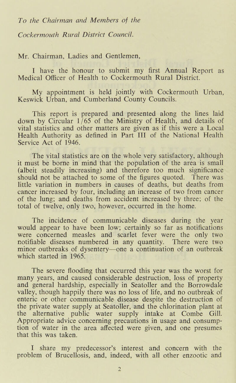 To the Chairman and Members of the Cocker mouth Rural District Council. Mr. Chairman, Ladies and Gentlemen, I have the honour to submit my first Annual Report as Medical Officer of Health to Cockermouth Rural District. My appointment is held jointly with Cockermouth Urban, Keswick Urban, and Cumberland County Councils. This report is prepared and presented along the lines laid down by Circular 1/65 of the Ministry of Health, and details of vital statistics and other matters are given as if this were a Local Health Authority as defined in Part III of the National Health Service Act of 1946. The vital statistics are on the whole very satisfactory, although it must be borne in mind that the population of the area is small (albeit steadily increasing) and therefore too much significance should not be attached to some of the figures quoted. There was little variation in numbers in causes of deaths, but deaths from cancer increased by four, including an increase of two from cancer of the lung; and deaths from accident increased by three; of the total of twelve, only two, however, occurred in the home. The incidence of communicable diseases during the year would appear to have been low; certainly so far as notifications were concerned measles and scarlet fever were the only two notifiable diseases numbered in any quantity. There were two minor outbreaks of dysentery—one a continuation of an outbreak which started in 1965. The severe flooding that occurred this year was the worst for many years, and caused considerable destruction, loss of property and general hardship, especially in Seatoller and the Borrowdale valley, though happily there was no loss of life, and no outbreak of enteric or other communicable disease despite the destruction of the private water supply at Seatoller, and the chlorination plant at the alternative public water supply intake at Combe Gill. Appropriate advice concerning precautions in usage and consump- tion of water in the area affected were given, and one presumes that this was taken. I share my predecessor’s interest and concern with the problem of Brucellosis, and, indeed, with all other enzootic and