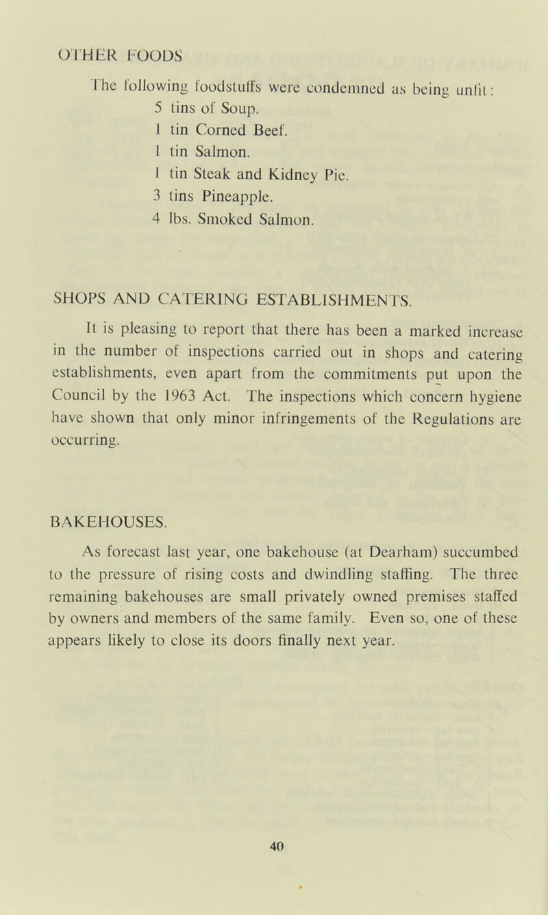 OTHER FOODS I he following foodstuffs were condemned us being unlit: 5 tins of Soup. 1 tin Corned Beef. I tin Salmon. I tin Steak and Kidney Pie. 3 tins Pineapple. 4 lbs. Smoked Salmon. SHOPS AND CATERING ESTABLISHMENTS. It is pleasing to report that there has been a marked increase in the number of inspections carried out in shops and catering establishments, even apart from the commitments put upon the Council by the 1963 Act. The inspections which concern hygiene have shown that only minor infringements of the Regulations are occurring. BAKEHOUSES. As forecast last year, one bakehouse (at Dearham) succumbed to the pressure of rising costs and dwindling staffing. The three remaining bakehouses are small privately owned premises staffed by owners and members of the same family. Even so, one of these appears likely to close its doors finally next year.