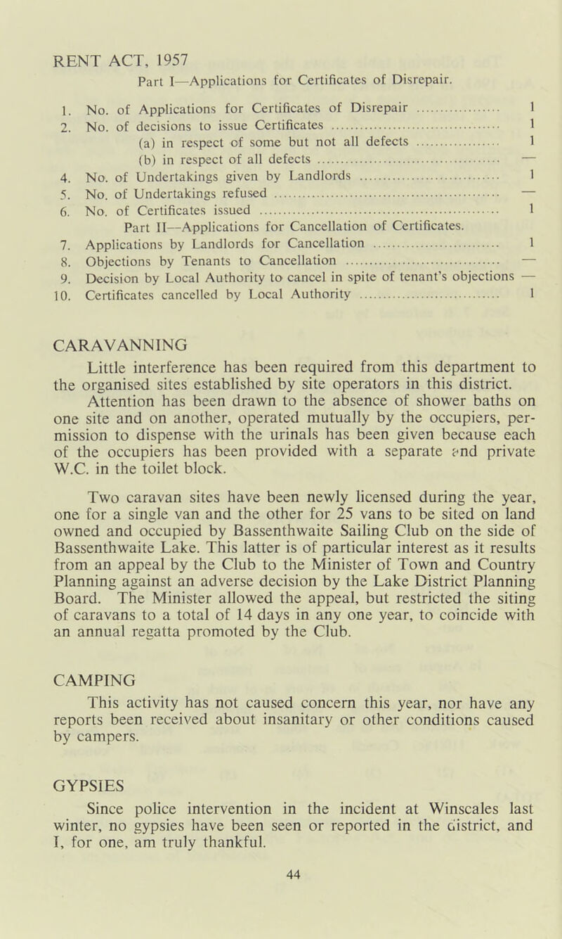 RENT ACT, 1957 Part I—Applications for Certificates of Disrepair. 1. No. of Applications for Certificates of Disrepair 1 2. No. of decisions to issue Certificates 1 (a) in respect of some but not all defects 1 (b) in respect of all defects — 4. No. of Undertakings given by Landlords 1 5. No. of Undertakings refused — 6. No. of Certificates issued 1 Part II—Applications for Cancellation of Certificates. 7. Applications by Landlords for Cancellation 1 8. Objections by Tenants to Cancellation — 9. Decision by Local Authority to cancel in spite of tenant’s objections - 10. Certificates cancelled by Local Authority 1 CARAVANNING Little interference has been required from this department to the organised sites established by site operators in this district. Attention has been drawn to the absence of shower baths on one site and on another, operated mutually by the occupiers, per- mission to dispense with the urinals has been given because each of the occupiers has been provided with a separate and private W.C. in the toilet block. Two caravan sites have been newly licensed during the year, one for a single van and the other for 25 vans to be sited on land owned and occupied by Bassenthwaite Sailing Club on the side of Bassenthwaite Lake. This latter is of particular interest as it results from an appeal by the Club to the Minister of Town and Country Planning against an adverse decision by the Lake District Planning Board. The Minister allowed the appeal, but restricted the siting of caravans to a total of 14 days in any one year, to coincide with an annual regatta promoted by the Club. CAMPING This activity has not caused concern this year, nor have any reports been received about insanitary or other conditions caused by campers. GYPSIES Since police intervention in the incident at Winscales last winter, no gypsies have been seen or reported in the district, and I, for one, am truly thankful.