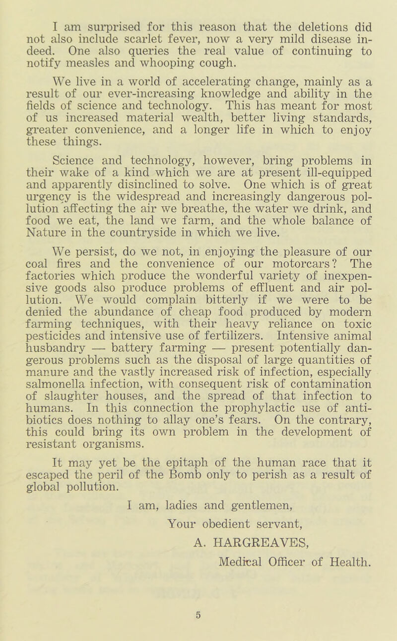 I am sui*prised for this reason that the deletions did not also include scarlet fever, now a very mild disease in- deed. One also queries the real value of continuing to notify measles and whooping cough. We live in a world of accelerating change, mainly as a result of our ever-increasing knowledge and ability in the fields of science and technology. This has meant for most of us increased material wealth, better living standards, greater convenience, and a longer life in which to enjoy these things. Science and technology, however, bring problems in their wake of a kind which we are at present ill-equipped and apparently disinclined to solve. One which is of great urgency is the widespread and increasingly dangerous pol- lution affecting the air we breathe, the water we drink, and food we eat, the land we farm, and the whole balance of Nature in the countryside in which we live. We persist, do we not, in enjoying the pleasure of our coal fires and the convenience of our motorcars ? The factories which produce the wonderful variety of inexpen- sive goods also produce problems of effluent and air pol- lution. We would complain bitterly if we were to be denied the abundance of cheap food produced by modern farming techniques, v/ith their heavy reliance on toxic pesticides and intensive use of fertilizers. Intensive animal husbandry — battery farming — present potentially dan- gerous problems such as the disposal of large quantities of manure and the vastly increased risk of infection, especially salmonella infection, with consequent risk of contamination of slaughter houses, and the spread of that infection to humans. In this connection the prophylactic use of anti- biotics does nothing to allay one’s fears. On the contrary, this could bring its own problem in the development of resistant organisms. It may yet be the epitaph of the human race that it escaped the peril of the Bomb only to perish as a result of global pollution. I am, ladies and gentlemen. Your obedient servant, A. HARGREAVES, Medinal Officer of Health.