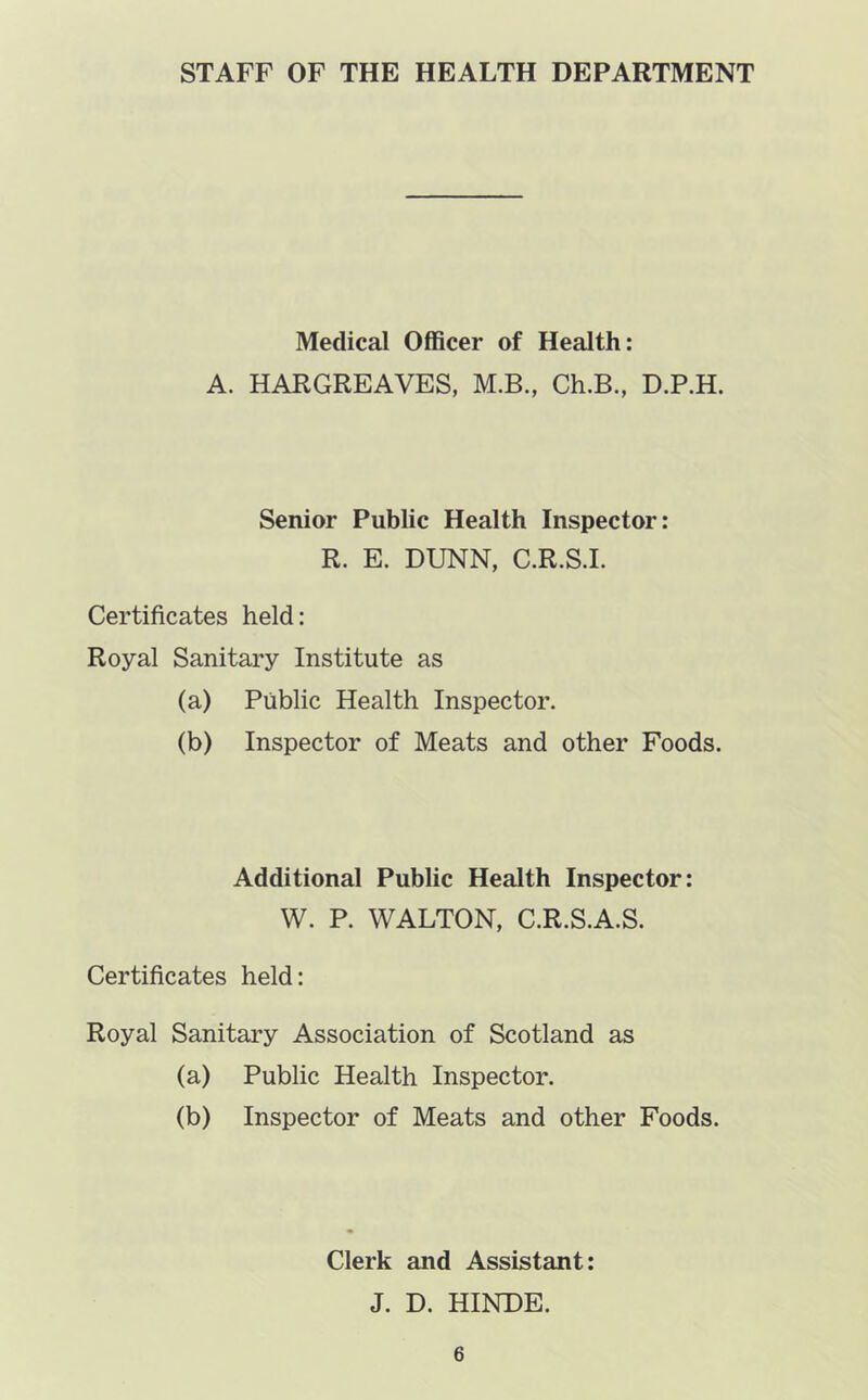 STAFF OF THE HEALTH DEPARTMENT Medical Officer of Health: A. HARGREAVES, M.B., Ch.B., D.P.H. Senior Public Health Inspector: R. E. DUNN, C.R.S.I. Certificates held: Royal Sanitary Institute as (a) Public Health Inspector. (b) Inspector of Meats and other Foods. Additional Public Health Inspector: W. P. WALTON, C.R.S.A.S. Certificates held: Royal Sanitary Association of Scotland as (a) Public Health Inspector. (b) Inspector of Meats and other Foods. Clerk and Assistant: J. D. HINDE.