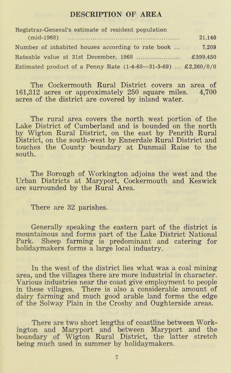 DESCRIPTION OF AREA Registrar-General’s estimate of resident population (mid-1968) 21,140 Number of inhabited houses according to rate book ... 7,209 Rateable value at 31st December, 1968 £599,450 Estimated product of a Penny Rate (1-4-68—31-3-69) ... £2,260/0/0 The Cockermouth Rural District covers an area of 161,312 acres or approximately 250 square miles. 4,700 acres of the district are covered by inland water. The rural area covers the north west portion of the Lake District of Cumberland and is bounded on the north by Wigton Rural District, on the east by Penrith Rural District, on the south-west by Ennerdale Rural District and touches the County boundary at Dunmail Raise to the south. The Borough of Workington adjoins the west and the Urban Districts at Maryport, Cockermouth and Keswick are surrounded by the Rural Area. There are 32 parishes. Generally speaking the eastern part of the district is mountainous and forms part of the Lake District National Park. Sheep farming is predominant and catering for holidaymakers forms a large local industry. In the west of the district lies what was a coal mining area, and the villages there are more industrial in character. Various industries near the coast give employment to people in these villages. There is also a considerable amount of dairy farming and much good arable land forms the edge of the Solway Plain in the Crosby and Oughterside areas. There are two short lengths of coastline between Work- ington and Maryport and between Maryport and the boundary of Wi^on Rural District, the latter stretch being much used in summer by holidaymakers.