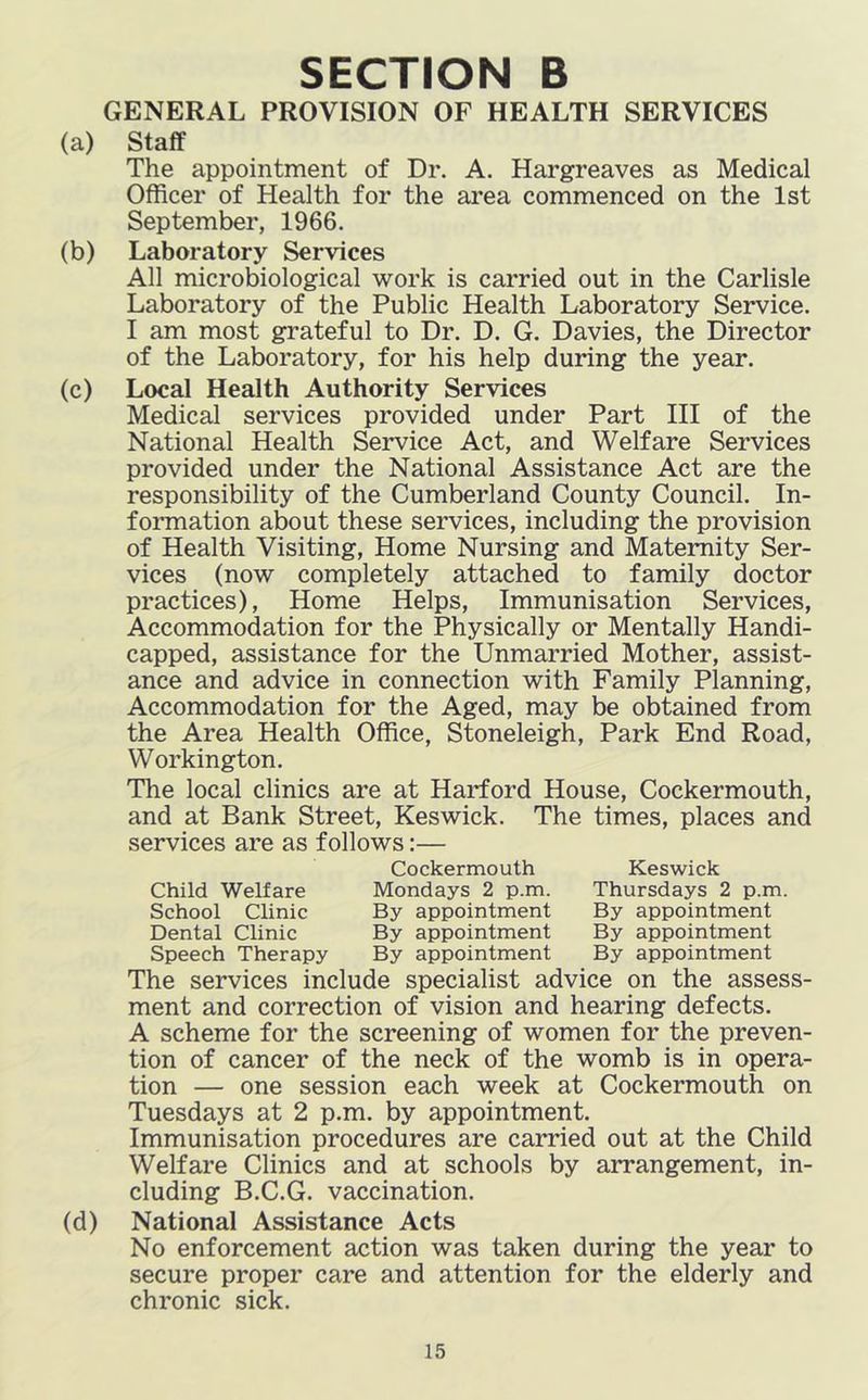 GENERAL PROVISION OF HEALTH SERVICES (a) Staff The appointment of Dr. A. Hargreaves as Medical Officer of Health for the area commenced on the 1st September, 1966. (b) Laboratory Services All microbiological work is carried out in the Carlisle Laboratory of the Public Health Laboratory Service. I am most grateful to Dr. D. G. Davies, the Director of the Laboratory, for his help during the year. (c) Local Health Authority Services Medical services provided under Part HI of the National Health Service Act, and Welfare Services provided under the National Assistance Act are the responsibility of the Cumberland County Council. In- formation about these services, including the provision of Health Visiting, Home Nursing and Maternity Ser- vices (now completely attached to family doctor practices). Home Helps, Immunisation Services, Accommodation for the Physically or Mentally Handi- capped, assistance for the Unmarried Mother, assist- ance and advice in connection with Family Planning, Accommodation for the Aged, may be obtained from the Area Health Office, Stoneleigh, Park End Road, Workington. The local clinics are at Harford House, Cockermouth, and at Bank Street, Keswick. The times, places and services are as follows:— (d) Child Welfare School Clinic Dental Clinic Speech Therapy Cockermouth Mondays 2 p.m. By appointment By appointment By appointment Keswick Thursdays 2 p.m By appointment By appointment By appointment The services include specialist advice on the assess- ment and correction of vision and hearing defects. A scheme for the screening of women for the preven- tion of cancer of the neck of the womb is in opera- tion — one session each week at Cockermouth on Tuesdays at 2 p.m. by appointment. Immunisation procedures are carried out at the Child Welfare Clinics and at schools by arrangement, in- cluding B.C.G. vaccination. National Assistance Acts No enforcement action was taken during the year to secure proper care and attention for the elderly and chronic sick.