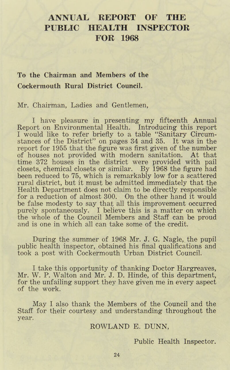ANNUAL REPORT OF THE PUBLIC HEALTH INSPECTOR FOR 1968 To the Chairman and Members of the Cockermouth Rural District Council. Mr. Chairman, Ladies and Gentlemen, I have pleasure in presenting my fifteenth Annual Report on Environmental Health. Introducing this report I would like to refer briefly to a table “Sanitary Circum- stances of the District” on pages 34 and 35. It was in the report for 1955 that the figure was first given of the number of houses not provided with modern sanitation. At that time 372 houses in the district were provided with pail closets, chemical closets or similar. By 1968 the figure had been reduced to 75, which is remarkably low for a scattered rural district, but it must be admitted immediately that the Health Department does not claim to be directly responsible for a reduction of almost 300. On the other hand it would be false modesty to say that all this improvement occurred purely spontaneously. I believe this is a matter on which the whole of the Council Members and Staff can be proud and is one in which all can take some of the credit. During the summer of 1968 Mr. J. G. Nagle, the pupil public health inspector, obtained his final qualifications and took a post with Cockermouth Urban District Council. I take this opportunity of thanking Doctor Hargreaves, Mr. W. P. Walton and Mr. J. D. Hinde, of this department, for the unfailing support they have given me in every aspect of the work. May I also thank the Members of the Council and the Staff for their courtesy and understanding throughout the year. ROWLAND E. DUNN, Public Health Inspector.