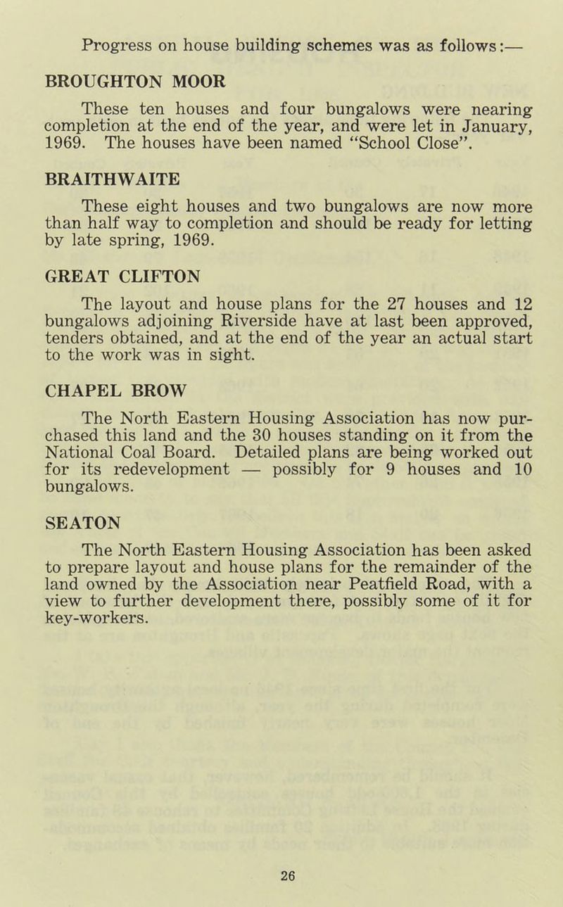 Progress on house building schemes was as follows:— BROUGHTON MOOR These ten houses and four bungalows were nearing completion at the end of the year, and were let in January, 1969. The houses have been named “School Close”. BRAITHWAITE These eight houses and two bungalows are now more than half way to completion and should be ready for letting by late spring, 1969. GREAT CLIFTON The layout and house plans for the 27 houses and 12 bungalows adjoining Riverside have at last been approved, tenders obtained, and at the end of the year an actual start to the work was in sight. CHAPEL BROW The North Eastern Housing Association has now pur- chased this land and the 30 houses standing on it from the National Coal Board. Detailed plans are being worked out for its redevelopment — possibly for 9 houses and 10 bungalows. SEATON The North Eastern Housing Association has been asked to prepare layout and house plans for the remainder of the land owned by the Association near Peatfield Road, with a view to further development there, possibly some of it for key-workers.