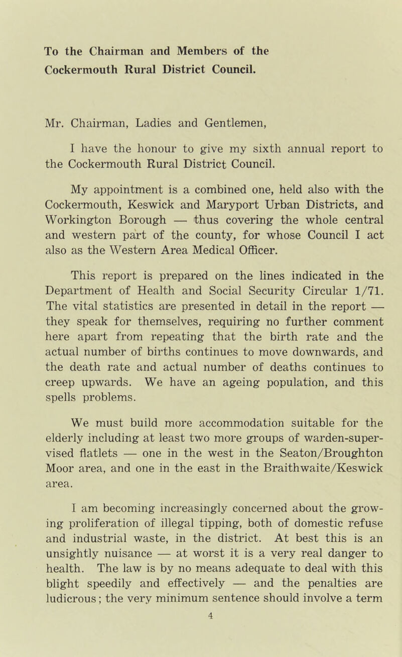 To the Chairman and Members of the Cockermouth Rural District Council. Mr. Chairman, Ladies and Gentlemen, I have the honour to give my sixth annual report to the Cockermouth Rural District Council. My appointment is a combined one, held also with the Cockermouth, Keswick and Maryport Urban Districts, and Workington Borough — thus covering the whole central and westeiTi part of the county, for whose Council I act also as the Western Area Medical Officer. This report is prepared on the lines indicated in the Department of Health and Social Security Circular 1/71. The vital statistics are presented in detail in the report — they speak for themselves, requiring no further comment here apart from repeating that the birth rate and the actual number of births continues to move downwards, and the death rate and actual number of deaths continues to creep upwards. We have an ageing population, and this spells problems. We must build more accommodation suitable for the elderly including at least two more groups of warden-super- vised flatlets — one in the west in the Seaton/Broughton Moor area, and one in the east in the Braithwaite/Keswick area. I am becoming increasingly concerned about the grow- ing proliferation of illegal tipping, both of domestic refuse and industrial waste, in the district. At best this is an unsightly nuisance — at worst it is a very real danger to health. The law is by no means adequate to deal with this blight speedily and effectively — and the penalties are ludicrous; the very minimum sentence should involve a term