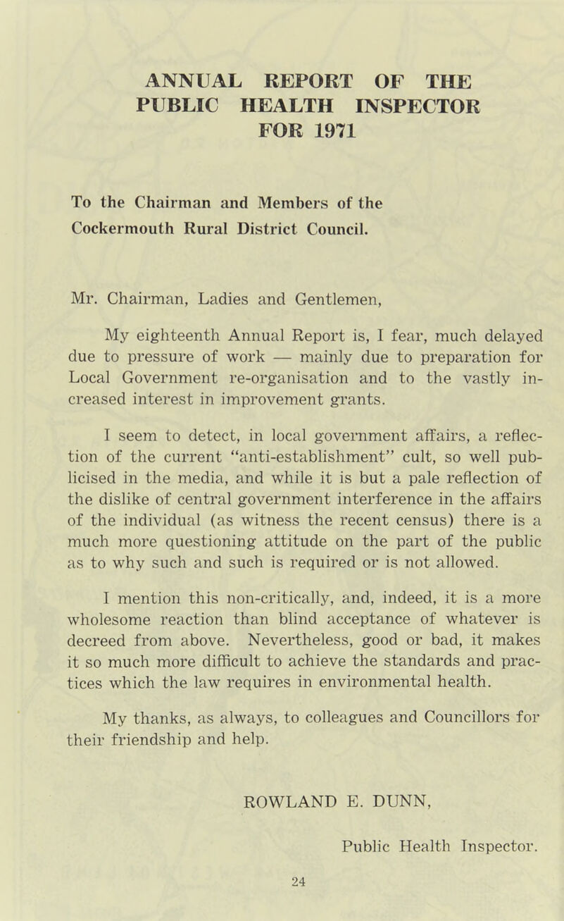 ANNUAL REPORT OF THE PUBLIC HEALTH INSPECTOR FOR 1971 To the Chairman and Members of the Cockermouth Rural District Council. Mr. Chairman, Ladies and Gentlemen, My eighteenth Annual Report is, I fear, much delayed due to pressure of work — mainly due to preparation for Local Government re-organisation and to the vastly in- creased interest in improvement grants. I seem to detect, in local government affairs, a reflec- tion of the current “anti-establishment” cult, so well pub- licised in the media, and while it is but a pale reflection of the dislike of central government interference in the affairs of the individual (as witness the recent census) there is a much more questioning attitude on the part of the public as to why such and such is required or is not allowed. I mention this non-critically, and, indeed, it is a more wholesome reaction than blind acceptance of whatever is decreed from above. Nevertheless, good or bad, it makes it so much more difficult to achieve the standards and prac- tices which the law requires in environmental health. My thanks, as always, to colleagues and Councillors for their friendship and help. ROWLAND E. DUNN, Public Health Inspector.