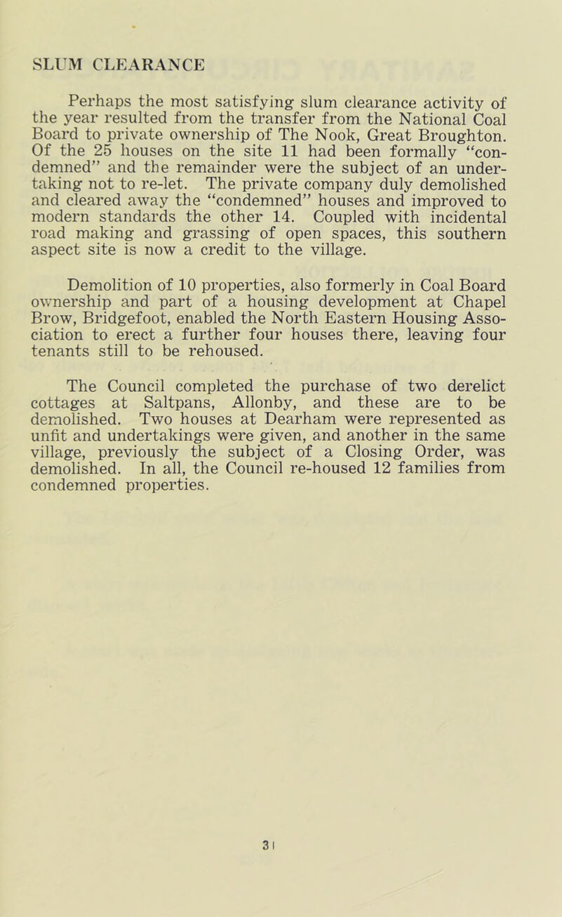 SLl M CLEARANCE Perhaps the most satisfying slum clearance activity of the year resulted from the transfer from the National Coal Board to private ownership of The Nook, Great Broughton. Of the 25 houses on the site 11 had been formally con- demned” and the remainder were the subject of an under- taking not to re-let. The private company duly demolished and cleared away the condemned” houses and improved to modern standards the other 14. Coupled with incidental road making and grassing of open spaces, this southern aspect site is now a credit to the village. Demolition of 10 properties, also formerly in Coal Board ownership and part of a housing development at Chapel Brow, Bridgefoot, enabled the North Eastern Housing Asso- ciation to erect a further four houses there, leaving four tenants still to be rehoused. The Council completed the purchase of two derelict cottages at Saltpans, Allonby, and these are to be demolished. Two houses at Dearham were represented as unfit and undertakings were given, and another in the same village, previously the subject of a Closing Order, was demolished. In all, the Council re-housed 12 families from condemned properties.