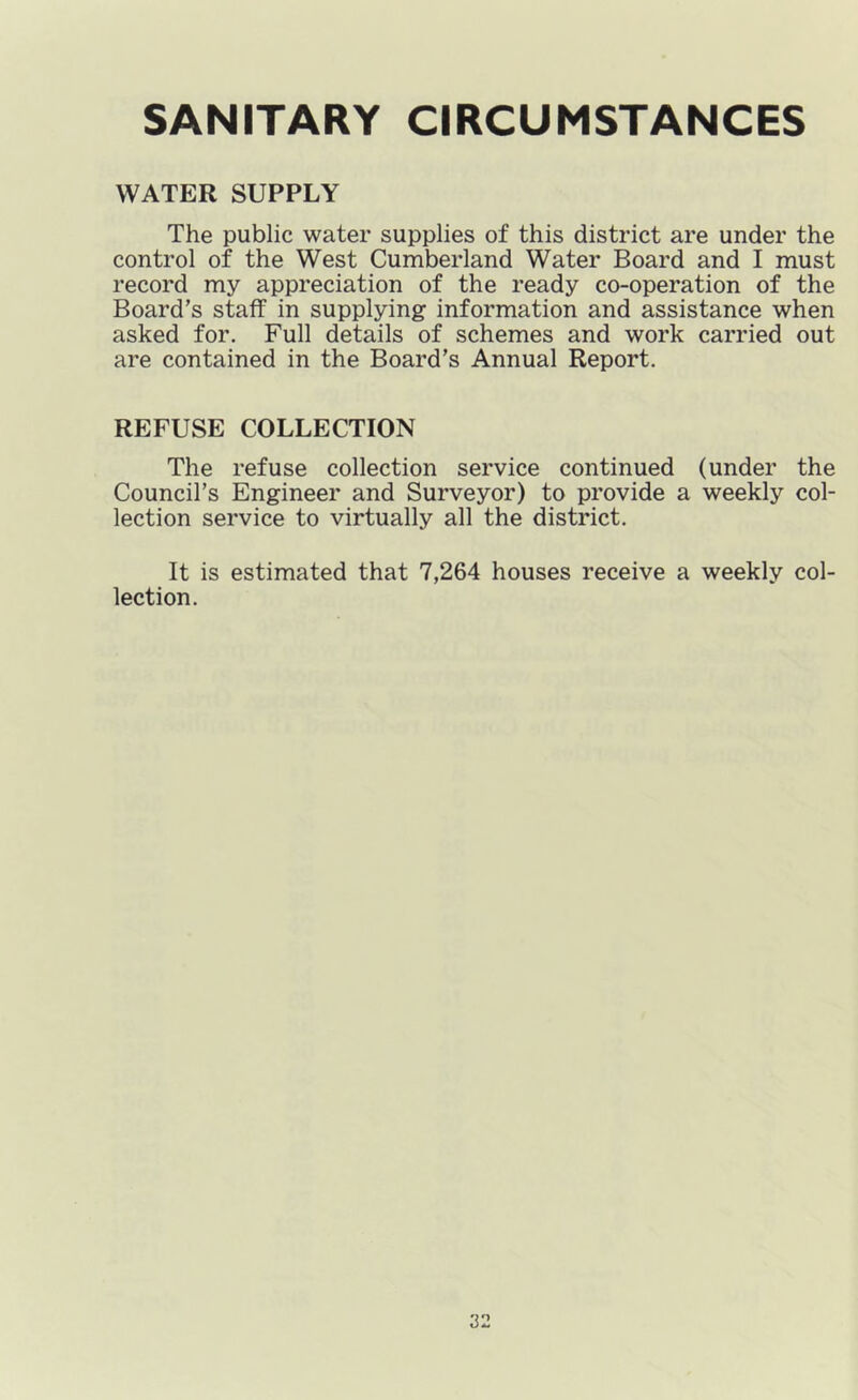 SANITARY CIRCUMSTANCES WATER SUPPLY The public water supplies of this district are under the control of the West Cumberland Water Board and I must record my appreciation of the ready co-operation of the Board’s staff in supplying information and assistance when asked for. Full details of schemes and work carried out are contained in the Board’s Annual Report. REFUSE COLLECTION The refuse collection service continued (under the Council’s Engineer and Surveyor) to provide a weekly col- lection service to virtually all the district. It is estimated that 7,264 houses receive a weekly col- lection.