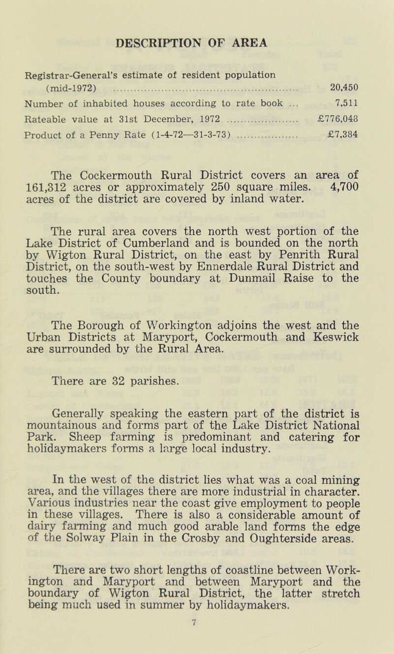 DESCRIPTION OF AREA Registrar-General’s estimate of resident population (mid-1972) 20,450 Number of inhabited houses according to rate book ... 7,511 Rateable value at 31st December, 1972 £776,048 Product of a Penny Rate (1-4-72—31-3-73) £7,384 The Cockermouth Rural District covers an area of 161,312 acres or approximately 250 square miles. 4,700 acres of the district are covered by inland water. The rural area covers the north west portion of the Lake District of Cumberland and is bounded on the north by Wigton Rural District, on the east by Penrith Rural District, on the south-west by Ennerdale Rural District and touches the County boundary at Dunmail Raise to the south. The Borough of Workington adjoins the west and the Urban Districts at Maryport, Cockermouth and Keswick are surrounded by the Rural Area. There are 32 parishes. Generally speaking the eastern part of the district is mountainous and forms part of the Lake District National Park. Sheep farming is predominant and catering for holidaymakers forms a large local industry. In the west of the district lies what was a coal mining area, and the villages there are more industrial in character. Various industries near the coast give employment to people in these villages. There is also a considerable amount of dairy farming and niuch good arable land forms the edge of the Solway Plain in the Crosby and Oughterside areas. There are two short lengths of coastline between Work- ington and Maryport and between Maryport and the boundary of Wigton Rural District, the latter stretch being much used in summer by holidaymakers.