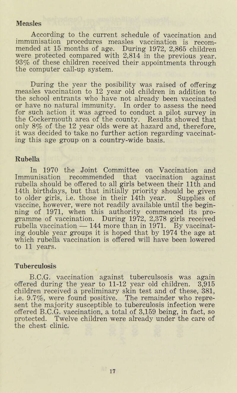 According to the current schedule of vaccination and immunisation procedures measles vaccination is recom- mended at 15 months of age. During 1972, 2,865 children were protected compared with 2,814 in the previous year. 93% of these children received their appointments through the computer call-up system. During the year the posibility was raised of offering measles vaccination to 12 year old children in addition to the school entrants who have not already been vaccinated or have no natural immunity. In order to assess the need for such action it was agreed to conduct a pilot survey in the Cockermouth area of the county. Results showed that only 8% of the 12 year olds were at hazard and, therefore, it was decided to take no further action regarding vaccinat- ing this age group on a country-wide basis. Rubella In 1970 the Joint Committee on Vaccination and Immunisation recommended that vaccination against rubella should be offered to all girls between their 11th and 14th birthdays, but that initially priority should be given to older girls, i.e. those in their 14th year. Supplies of vaccine, however, were not readily available until the begin- ning of 1971, when this authority commenced its pro- gramme of vaccination. During 1972, 2,378 girls received rubella vaccination — 144 more than in 1971. By vaccinat- ing double year groups it is hoped that by 1974 the age at which rubella vaccination is offered will have been lowered to 11 years. Tuberculosis B.C.G. vaccination against tuberculsosis was again offered during the year to 11-12 year old children. 3,915 children received a preliminary skin test and of these, 381, i.e. 9.7%, were found positive. The remainder who repre- sent the majority susceptible to tuberculosis infection were offered B.C.G. vaccination, a total of 3,159 being, in fact, so protected. Twelve children were already under the care of the chest clinic.
