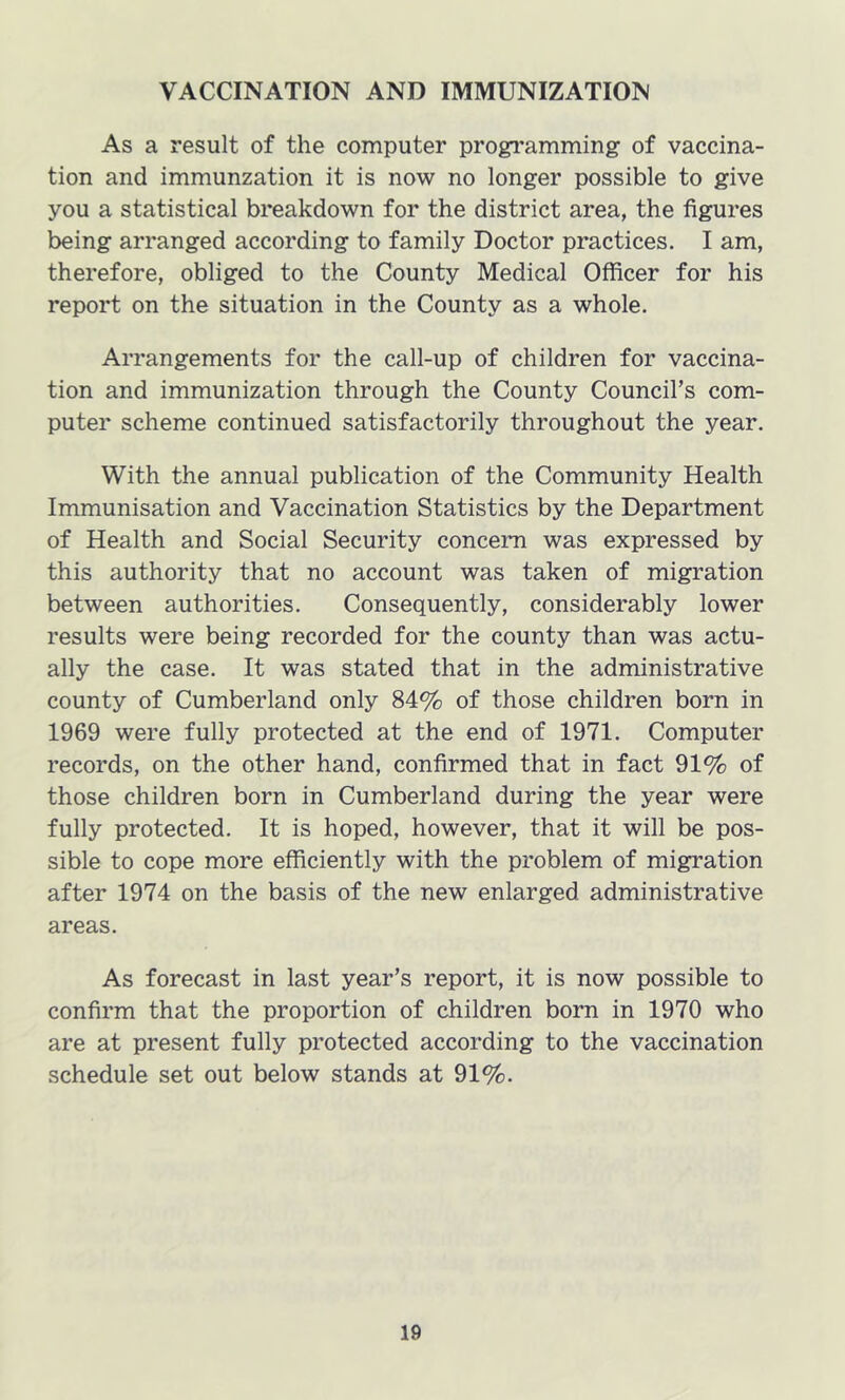 VACCINATION AND IMMUNIZATION As a result of the computer programming of vaccina- tion and immunzation it is now no longer possible to give you a statistical breakdown for the district area, the figures being arranged according to family Doctor practices. I am, therefore, obliged to the County Medical Officer for his report on the situation in the County as a whole. Arrangements for the call-up of children for vaccina- tion and immunization through the County Council’s com- puter scheme continued satisfactorily throughout the year. With the annual publication of the Community Health Immunisation and Vaccination Statistics by the Department of Health and Social Security concern was expressed by this authority that no account was taken of migration between authorities. Consequently, considerably lower results were being recorded for the county than was actu- ally the case. It was stated that in the administrative county of Cumberland only 84% of those children born in 1969 were fully protected at the end of 1971. Computer records, on the other hand, confirmed that in fact 91% of those children born in Cumberland during the year were fully protected. It is hoped, however, that it will be pos- sible to cope more efficiently with the problem of migration after 1974 on the basis of the new enlarged administrative areas. As forecast in last year’s report, it is now possible to confirm that the proportion of children born in 1970 who are at present fully protected according to the vaccination schedule set out below stands at 91%.