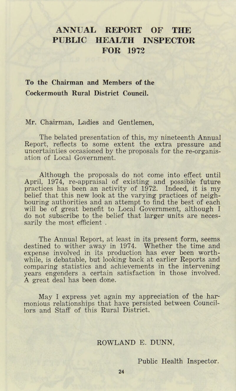 ANNUAL REPORT OF THE PUBLIC HEALTH INSPECTOR FOR 1972 To the Chairman and Members of the Cockermouth Rural District Council. Mr. Chairman, Ladies and Gentlemen, The belated presentation of this, my nineteenth Annual Report, reflects to some extent the extra pressure and uncertainties occasioned by the proposals for the re-organis- ation of Local Government. Although the proposals do not come into effect until April, 1974, re-appraisal of existing and possible future practices has been an activity of 1972. Indeed, it is my belief that this new look at the varying practices of neigh- bouring authorities and an attempt to find the best of each will be of great benefit to Local Government, although I do not subscribe to the belief that larger units are neces- sarily the most efficient . The Annual Report, at least in its present form, seems destined to wither away in 1974. Whether the time and expense involved in its production has ever been worth- while, is debatable, but looking back at earlier Reports and comparing statistics and achievements in the intervening years engenders a certain satisfaction in those involved. A great deal has been done. May I express yet again my appreciation of the har- monious relationships that have persisted between Council- lors and Staff of this Rural District. ROWLAND E. DUNN, Public Health Inspector.