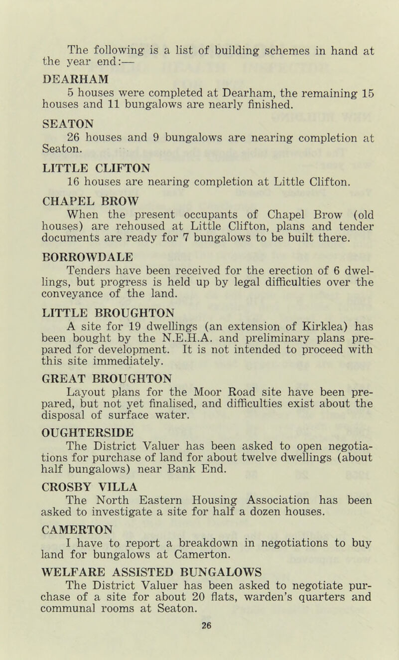 The following is a list of building schemes in hand at the year end:— DEARHAM 5 houses were completed at Dearham, the remaining 15 houses and 11 bungalows are nearly finished. SEATON 26 houses and 9 bungalows are nearing completion at Seaton. LITTLE CLIFTON 16 houses are nearing completion at Little Clifton. CHAPEL BROW When the present occupants of Chapel Brow (old houses) are rehoused at Little Clifton, plans and tender documents are ready for 7 bungalows to be built there. BORROWDALE Tenders have been received for the erection of 6 dwel- lings, but progress is held up by legal difficulties over the conveyance of the land. LITTLE BROUGHTON A site for 19 dwellings (an extension of Kirklea) has been bought by the N.E.H.A. and preliminary plans pre- pared for development. It is not intended to proceed with this site immediately. GREAT BROUGHTON Layout plans for the Moor Road site have been pre- pared, but not yet finalised, and difficulties exist about the disposal of surface water. OUGHTERSIDE The District Valuer has been asked to open negotia- tions for purchase of land for about twelve dwellings (about half bungalows) near Bank End. CROSBY VILLA The North Eastern Housing Association has been asked to investigate a site for half a dozen houses. CAMERTON I have to report a breakdown in negotiations to buy land for bungalows at Camerton. WELFARE ASSISTED BUNGALOWS The District Valuer has been asked to negotiate pur- chase of a site for about 20 flats, warden’s quarters and communal rooms at Seaton.