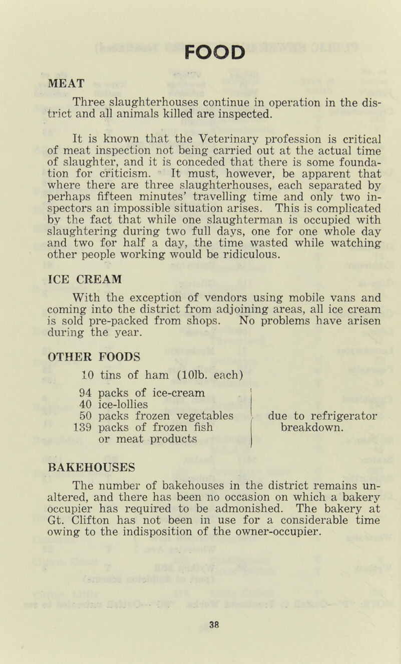 FOOD MEAT Three slaughterhouses continue in operation in the dis- trict and all animals killed are inspected. It is known that the Veterinary profession is critical of meat inspection not being carried out at the actual time of slaughter, and it is conceded that there is some founda- tion for criticism. It must, however, be apparent that where there are three slaughterhouses, each separated by perhaps fifteen minutes’ travelling time and only two in- spectors an impossible situation arises. This is complicated by the fact that while one slaughterman is occupied with slaughtering during two full days, one for one whole day and two for half a day, the time wasted while watching other people working would be ridiculous. ICE CREAM With the exception of vendors using mobile vans and coming into the district from adjoining areas, all ice cream is sold pre-packed from shops. No problems have arisen during the year. OTHER FOODS 10 tins of ham (101b. each) 94 packs of ice-cream 40 ice-lollies 50 packs frozen vegetables 139 packs of frozen fish or meat products due to refrigerator breakdown. BAKEHOUSES The number of bakehouses in the district remains un- altered, and there has been no occasion on which a bakery occupier has required to be admonished. The bakery at Gt. Clifton has not been in use for a considerable time owing to the indisposition of the owner-occupier.