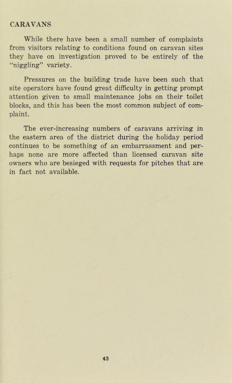 CARAVANS While there have been a small number of complaints from visitors relating to conditions found on caravan sites they have on investigation proved to be entirely of the “niggling” variety. Pressures on the building trade have been such that site operators have found great difficulty in getting prompt attention given to small maintenance jobs on their toilet blocks, and this has been the most common subject of com- plaint. The ever-increasing numbers of caravans arriving in the easteim area of the district during the holiday period continues to be something of an embarrassment and per- haps none are more affected than licensed caravan site owners who are besieged with requests for pitches that are in fact not available.