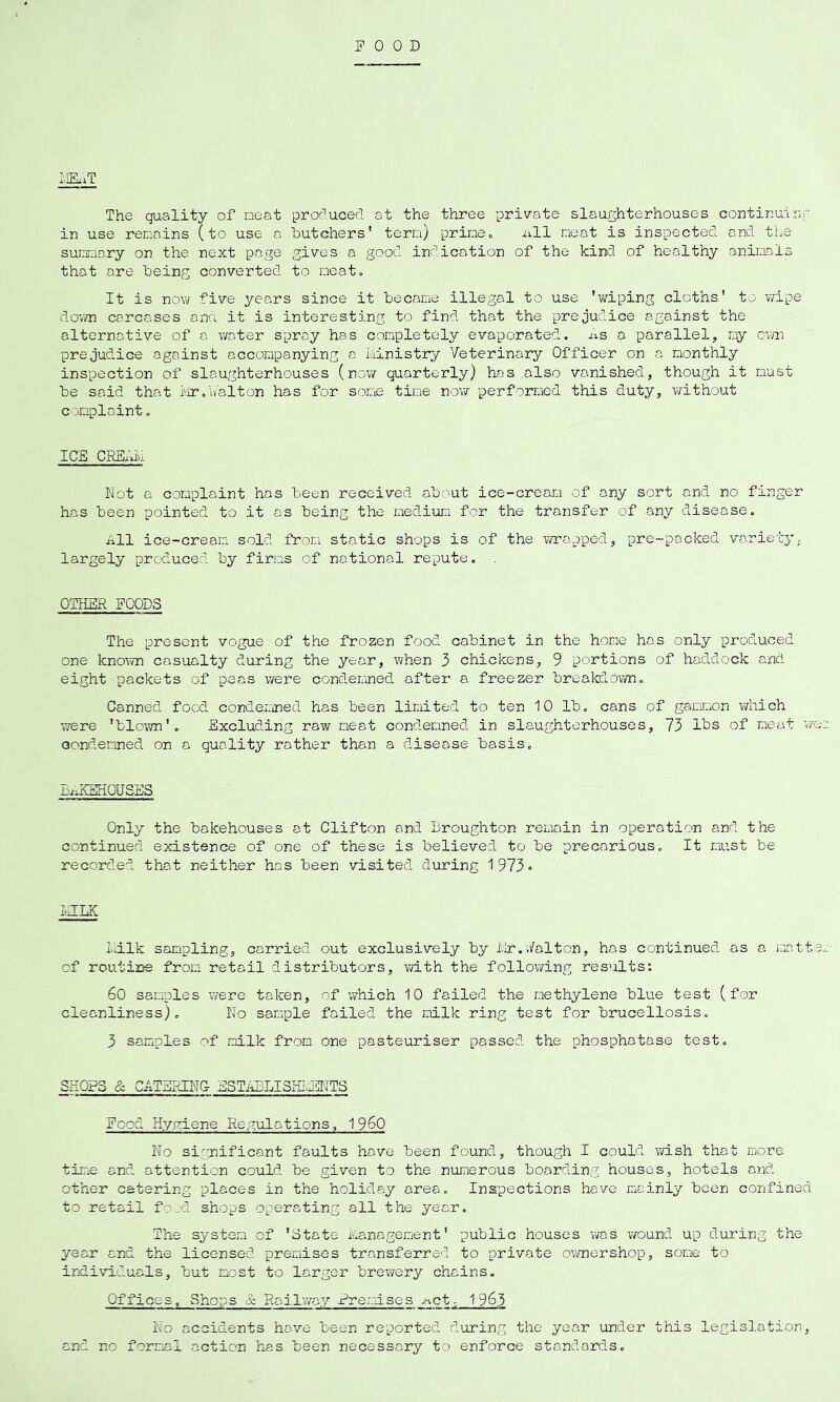 FOOD iIEiiT The quality of neat produced, at the three private slaughterhouses continurrnr in use renains (to use a butchers' tern) prine. iill neat is inspected and the sunnary on the next page gives a good indication of the kind of healthy aninals that are being converted to neato It is novi/- five years since it became illegal to use 'v/iping cloths' to wipe do’vvn carcases ana it is interesting to find that the prejudice against the alternative of a water spray has completely evaporated. As a parallel, ny own prejudice against accompanying a liinistry Veterinary Officer on a monthly inspection of slaughterhouses (now quarterly) has also vanished, though it must be said that ivir.V/alton has for some time novir performed this duty, without complaint. I Chi CRhi.iiiu Not a complaint has been received about ice-cream of any sort and no finger has been pointed to it as being the medium for the transfer of any disease. All ice-cream sold from static shops is of the wrapped, pre-packed varietyj largely produced by firms of national repute. , OTHER POODS The present vogue of the frozen food cabinet in the home has only procLuced one known casualty during the year, when 3 chickens, 9 portions of haddock and eight packets of peas were condemned after a freezer breakdown. Canned, food condemned has been limited to ten 10 lb. cans of gammon vniich TTere 'blown'. Excluding raw nest condemned in slaughterhouses, 73 lbs of meat we:; condemned on a quality rather than a disease basis. j-uiitSHOU SES Only the bakehouses at Clifton and Broughton remain in operation and the continued existence of one of these is believed to be precarious. It must be recorded that neither has been visited during 1 973• BILK Imlk sampling, carried out exclusively by i.ir.Valton, has continued as a matt.s:.:- of routine from retail distributors, v/ith the following results: 60 samples were taken, of which 10 failed the methylene blue test (for cleanliness). No sample failed the milk ring test for brucellosis. 3 samples of milk from one pasteuriser passed the phosphatase test. SHOPS & CATERING- ESTiiBLISHI/llTTS Pood Hygiene Regulations, 1 960 No significant faults have been found, though I could wish that more time and attention could be given to the numerous boarding houses, hotels and. other catering places in the holiday area. Inspections have mainly been confined to retail f?jd shops operating all the year. The system of 'State management' public houses was wound up during the year and the licensed premises transferred to private ownershop, some to individuals, but most to larger brewery chains. Offices, Shops & Railwa.y Preraises /%ct, 1 963 No accidents have been reported during the year under this legislation, and no formal action has been necessary to enforce standards.