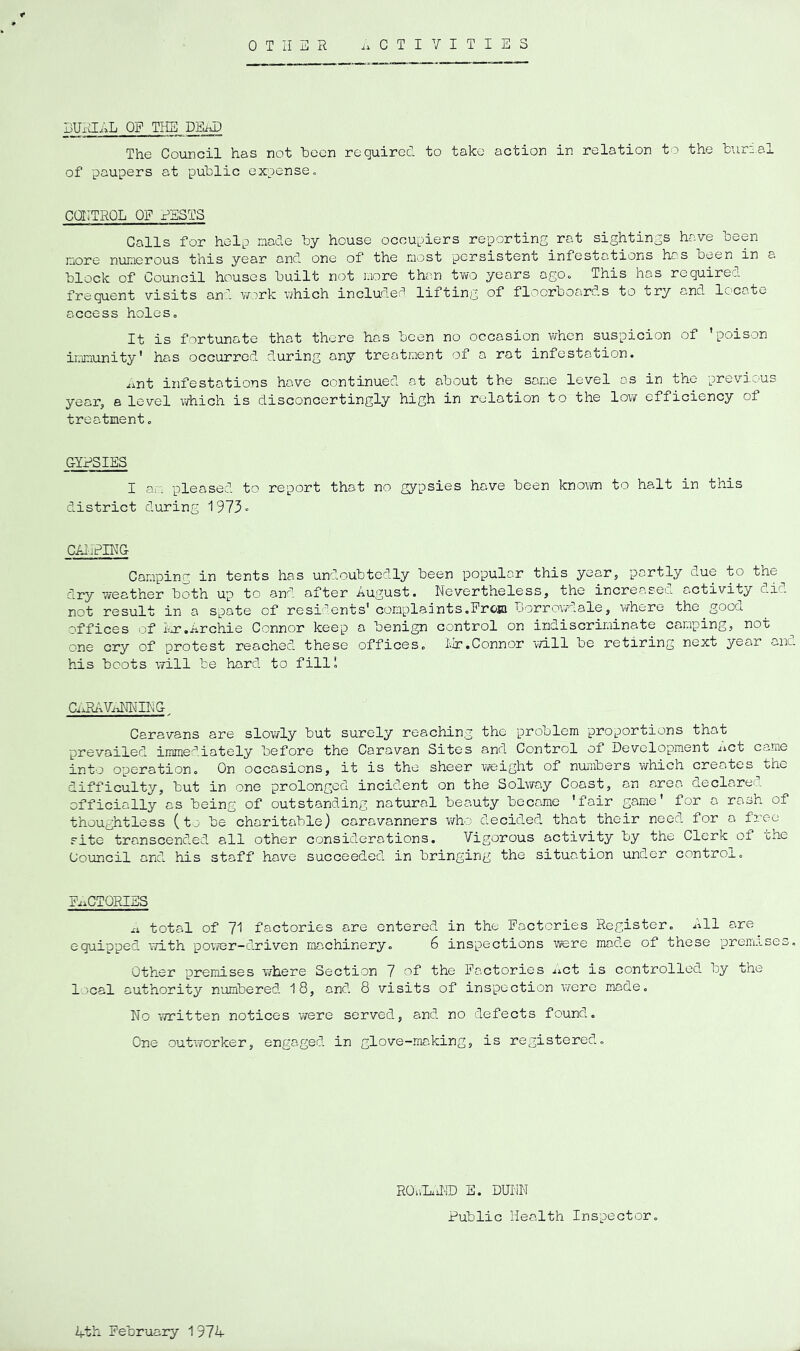 OTHER .ACTIVITIES BUxHAL OF TliE DEiJ} The Council has not hecn required to take action in relation to the tur:.al of paupers at public expense. CaiTROL OF RESTS Galls for help nacle by house occupiers reporting rat sightings have been more numerous this year and one of the most persistent infestations has been in a block of Council houses built not more than tYvo years ago. This has required frequent visits an:, vfark which included lifting of floorboards to try and locate access holes. It is fortunate that there has been no occasion vvhen suspicion of 'poison imjaunity' has occurred during any treatment of a rat infestation. .int infestations have continued at about the same level as in the previous yeai’, a level which is disconcertingly high in relation to the low efficiency of treatment. GYPSIES I am pleased to report that no gypsies have been knovm to halt in this district during 1973« CAliPIEG Camping in tents has undoubtedly been popular this year, partly due to the dry weather both up to and after August. Nevertheless, the increased activity did not result in a spate of residents' complaints,Pro® borrovgLale, where the good of’fices of Lor.iirchie Connor keep a benign control on indiscriminate camping, not one cry of protest reached, these offices. Ijr.Connor will be retiring next year anc. his boots will be hard to fill’ CxAbWimTING. Caravans are slowly but surely reaching the problem proportions that prevailed immediately before the Caravan Sites and Control of Development nct came into operation. On occasions, it is the sheer wreight of nuiiibers v/hich creates the difficulty, but in one prolonged incident on the Solway Coast, an area declared officially as being of outstanding natural beauty became 'fair game' for a rash of thoughtless (to be charitable) caravanners who decided that their need for a free site transcend.ed all other considerations. Vigorous activity by the Clerk of the Council and his staff have succeeded, in bringing the situation under control. PxaCTQRIES xA total of 71 factories are entered in the Factories Register. All are equipped with power-diriven machinery. 6 inspections were mad.e of these prem-Lses, Other premises where Section 7 of the Factories xict is controlled by the local authority numbered 18, and 8 visits of inspection were made. No written notices vifere served, and. no defects found. One outworker, engaged, in glove-making, is registered. ROx.LaiI-ID E. DIJNN Public Health Inspector. Ath Pe’oruary 1 97A