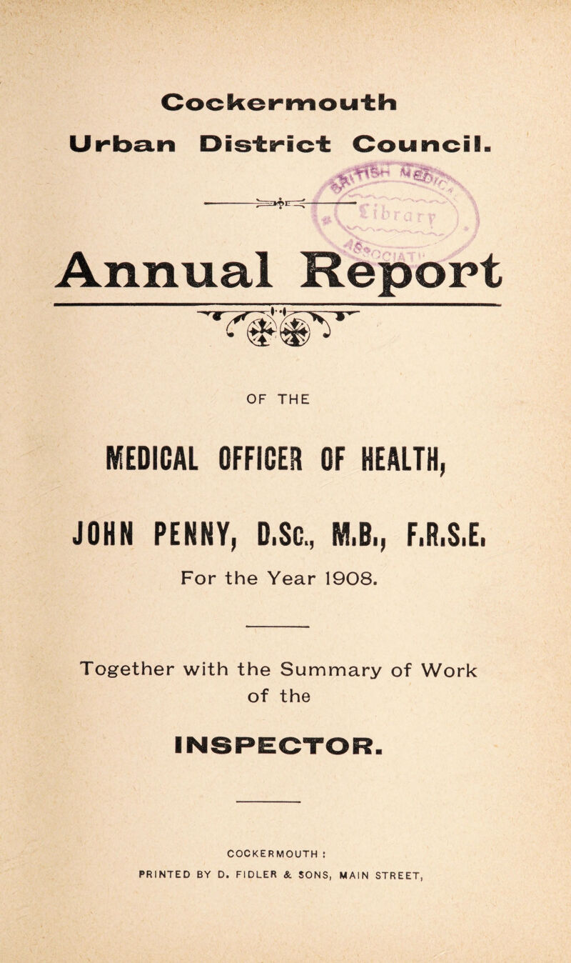 Cocker mou'th Urba.n District Council Annual Report I OF THE KEDICAL OFFICEA OF HEALTH, JOHN PENNY, D.Sc., M.B., F.R.S.E. For the Year 1908. Together with the Summary of Work of the INSPECTOR. COCKERMOUTH : PRINTED BY D. FIDLER & SONS, MAIN STREET,